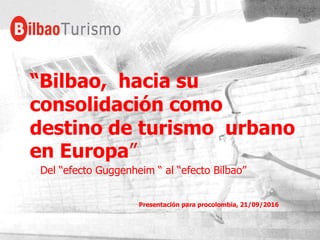 “Bilbao, hacia su
consolidación como
destino de turismo urbano
en Europa”
Del “efecto Guggenheim “ al “efecto Bilbao”
Presentación para procolombia, 21/09/2016
 