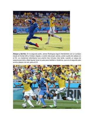 Ataque y derribo. En la segunda parte, James Rodríguez siguió intentándolo con un zurdazo
desde la frontal (49) y Cristian Zapata, a centro del propio James, probó suerte de cabeza en
el 55. La insistencia colombiana tuvo premio tres minutos más tarde, cuando un saque de
esquina permitió a Abel Aguilar tocar lo justo para habilitar a Gutiérrez, que en el segundo palo
envió a placer a la red, para el 2-0.
 