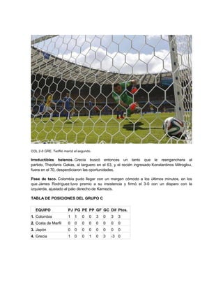 COL 2-0 GRE. Teófilo marcó el segundo.
Irreductibles helenos. Grecia buscó entonces un tanto que le reenganchara al
partido. Theofanis Gekas, al larguero en el 63, y el recién ingresado Konstantinos Mitroglou,
fuera en el 70, desperdiciaron las oportunidades.
Pase de taco. Colombia pudo llegar con un margen cómodo a los últimos minutos, en los
que James Rodríguez tuvo premio a su insistencia y firmó el 3-0 con un disparo con la
izquierda, ajustado al palo derecho de Karnezis.
TABLA DE POSICIONES DEL GRUPO C
EQUIPO PJ PG PE PP GF GC Dif Ptos.
1. Colombia 1 1 0 0 3 0 3 3
2. Costa de Marfil 0 0 0 0 0 0 0 0
3. Japón 0 0 0 0 0 0 0 0
4. Grecia 1 0 0 1 0 3 -3 0
 