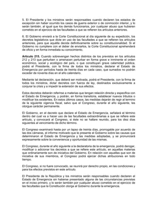 5. El Presidente y los ministros serán responsables cuando declaren los estados de
excepción sin haber ocurrido los casos de guerra exterior o de conmoción interior, y lo
serán también, al igual que los demás funcionarios, por cualquier abuso que hubieren
cometido en el ejercicio de las facultades a que se refieren los artículos anteriores.

6. El Gobierno enviará a la Corte Constitucional al día siguiente de su expedición, los
decretos legislativos que dicte en uso de las facultades a que se refieren los artículos
anteriores, para que aquélla decida definitivamente sobre su constitucionalidad. Si el
Gobierno no cumpliere con el deber de enviarlos, la Corte Constitucional aprehenderá
de oficio y en forma inmediata su conocimiento.

Artículo 215. Cuando sobrevengan hechos distintos de los previstos en los artículos
212 y 213 que perturben o amenacen perturbar en forma grave e inminente el orden
económico, social y ecológico del país, o que constituyan grave calamidad pública,
podrá el Presidente, con la firma de todos los ministros, declarar el Estado de
Emergencia por períodos hasta de treinta días en cada caso, que sumados no podrán
exceder de noventa días en el año calendario.

Mediante tal declaración, que deberá ser motivada, podrá el Presidente, con la firma de
todos los ministros, dictar decretos con fuerza de ley, destinados exclusivamente a
conjurar la crisis y a impedir la extensión de sus efectos.

Estos decretos deberán referirse a materias que tengan relación directa y especifica con
el Estado de Emergencia, y podrán, en forma transitoria, establecer nuevos tributos o
modificar los existentes. En estos últimos casos, las medidas dejarán de regir al termino
de la siguiente vigencia fiscal, salvo que el Congreso, durante el año siguiente, les
otorgue carácter permanente.

El Gobierno, en el decreto que declare el Estado de Emergencia, señalará el término
dentro del cual va a hacer uso de las facultades extraordinarias a que se refiere este
artículo, y convocará al Congreso, si éste no se hallare reunido, para los diez días
siguientes al vencimiento de dicho término.

El Congreso examinará hasta por un lapso de treinta días, prorrogable por acuerdo de
las dos cámaras, el informe motivado que le presente el Gobierno sobre las causas que
determinaron el Estado de Emergencia y las medidas adoptadas, y se pronunciará
expresamente sobre la conveniencia y oportunidad de las mismas.

El Congreso, durante el año siguiente a la declaratoria de la emergencia, podrá derogar,
modificar o adicionar los decretos a que se refiere este artículo, en aquellas materias
que ordinariamente son de iniciativa del Gobierno. En relación con aquellas que son de
iniciativa de sus miembros, el Congreso podrá ejercer dichas atribuciones en todo
tiempo.

El Congreso, si no fuere convocado, se reunirá por derecho propio, en las condiciones y
para los efectos previstos en este artículo.

El Presidente de la República y los ministros serán responsables cuando declaren el
Estado de Emergencia sin haberse presentado alguna de las circunstancias previstas
en el inciso primero, y lo serán también por cualquier abuso cometido en el ejercicio de
las facultades que la Constitución otorga al Gobierno durante la emergencia.
 
