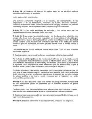 Artículo 56. Se garantiza el derecho de huelga, salvo en los servicios públicos
esenciales definidos por el legislador.
La ley reglamentará este derecho.
Una comisión permanente integrada por el Gobierno, por representantes de los
empleadores y de los trabajadores, fomentará las buenas relaciones laborales,
contribuirá a la solución de los conflictos colectivos de trabajo y concertará las políticas
salariales y laborales. La ley reglamentará su composición y funcionamiento.
Artículo 57. La ley podrá establecer los estímulos y los medios para que los
trabajadores participen en la gestión de las empresas.
Artículo 58. Se garantizan la propiedad privada y los demás derechos adquiridos con
arreglo a las leyes civiles, los cuales no pueden ser desconocidos ni vulnerados por
leyes posteriores. Cuando de la aplicación de una ley expedida por motivo de utilidad
pública o interés social, resultaren en conflicto los derechos de los particulares con la
necesidad por ella reconocida, el interés privado deberá ceder al interés público o
social.
La propiedad es una función social que implica obligaciones. Como tal, le es inherente
una función ecológica.
El Estado protegerá y promoverá las formas asociativas y solidarias de propiedad.
Por motivos de utilidad pública o de interés social definidos por el legislador, podrá
haber expropiación mediante sentencia judicial e indemnización previa. Esta se fijará
consultando los intereses de la comunidad y del afectado. En los casos que determine
el legislador, dicha expropiación podrá adelantarse por vía administrativa, sujeta a
posterior acción contenciosa administrativa, incluso respecto del precio.
Con todo, el legislador, por razones de equidad, podrá determinar los casos en que no
haya lugar al pago de indemnización, mediante el voto favorable de la mayoría absoluta
de los miembros de una y otra Cámara. Las razones de equidad, así como los motivos
de utilidad pública o de interés social, invocados por el legislador, no serán
controvertibles judicialmente.
Artículo 59. En caso de guerra y sólo para atender a sus requerimientos, la necesidad
de una expropiación podrá ser decretada por el Gobierno Nacional sin previa
indemnización.
En el expresado caso, la propiedad inmueble sólo podrá ser temporalmente ocupada,
para atender a las necesidades de la guerra, o para destinar a ella sus productos.
El Estado será siempre responsable por las expropiaciones que el Gobierno haga por si
o por medio de sus agentes.
Artículo 60. El Estado promoverá, de acuerdo con la ley, el acceso a la propiedad.
 