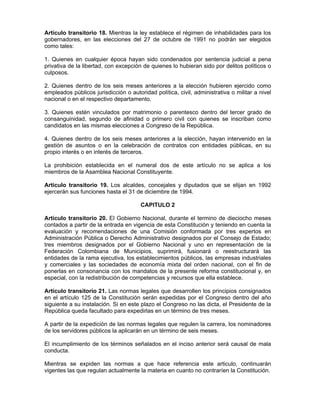 Artículo transitorio 18. Mientras la ley establece el régimen de inhabilidades para los
gobernadores, en las elecciones del 27 de octubre de 1991 no podrán ser elegidos
como tales:
1. Quienes en cualquier época hayan sido condenados por sentencia judicial a pena
privativa de la libertad, con excepción de quienes lo hubieran sido por delitos políticos o
culposos.
2. Quienes dentro de los seis meses anteriores a la elección hubieren ejercido como
empleados públicos jurisdicción o autoridad política, civil, administrativa o militar a nivel
nacional o en el respectivo departamento.
3. Quienes estén vinculados por matrimonio o parentesco dentro del tercer grado de
consanguinidad, segundo de afinidad o primero civil con quienes se inscriban como
candidatos en las mismas elecciones a Congreso de la República.
4. Quienes dentro de los seis meses anteriores a la elección, hayan intervenido en la
gestión de asuntos o en la celebración de contratos con entidades públicas, en su
propio interés o en interés de terceros.
La prohibición establecida en el numeral dos de este artículo no se aplica a los
miembros de la Asamblea Nacional Constituyente.
Articulo transitorio 19. Los alcaldes, concejales y diputados que se elijan en 1992
ejercerán sus funciones hasta el 31 de diciembre de 1994.
CAPITULO 2
Artículo transitorio 20. El Gobierno Nacional, durante el termino de dieciocho meses
contados a partir de la entrada en vigencia de esta Constitución y teniendo en cuenta la
evaluación y recomendaciones de una Comisión conformada por tres expertos en
Administración Pública o Derecho Administrativo designados por el Consejo de Estado;
tres miembros designados por el Gobierno Nacional y uno en representación de la
Federación Colombiana de Municipios, suprimirá, fusionará o reestructurará las
entidades de la rama ejecutiva, los establecimientos públicos, las empresas industriales
y comerciales y las sociedades de economía mixta del orden nacional, con el fin de
ponerlas en consonancia con los mandatos de la presente reforma constitucional y, en
especial, con la redistribución de competencias y recursos que ella establece.
Artículo transitorio 21. Las normas legales que desarrollen los principios consignados
en el artículo 125 de la Constitución serán expedidas por el Congreso dentro del año
siguiente a su instalación. Si en este plazo el Congreso no las dicta, el Presidente de la
República queda facultado para expedirlas en un término de tres meses.
A partir de la expedición de las normas legales que regulen la carrera, los nominadores
de los servidores públicos la aplicarán en un término de seis meses.
El incumplimiento de los términos señalados en el inciso anterior será causal de mala
conducta.
Mientras se expiden las normas a que hace referencia este articulo, continuarán
vigentes las que regulan actualmente la materia en cuanto no contraríen la Constitución.
 