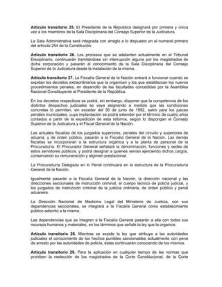 Artículo transitorio 25. El Presidente de la República designará por primera y única
vez a los miembros de la Sala Disciplinaria del Consejo Superior de la Judicatura.
La Sala Administrativa será integrada con arreglo a lo dispuesto en el numeral primero
del artículo 254 de la Constitución.
Artículo transitorio 26. Los procesos que se adelanten actualmente en el Tribunal
Disciplinario, continuarán tramitándose sin interrupción alguna por los magistrados de
dicha corporación y pasarán al conocimiento de la Sala Disciplinaria del Consejo
Superior de la Judicatura desde la instalación de la misma.
Artículo transitorio 27. La Fiscalía General de la Nación entrará a funcionar cuando se
expidan los decretos extraordinarios que la organicen y los que establezcan los nuevos
procedimientos penales, en desarrollo de las facultades concedidas por la Asamblea
Nacional Constituyente al Presidente de la República.
En los decretos respectivos se podrá, sin embargo, disponer que la competencia de los
distintos despachos judiciales se vaya asignando a medida que las condiciones
concretas lo permitan, sin exceder del 30 de junio de 1992, salvo para los jueces
penales municipales, cuya implantación se podrá extender por el término de cuatro años
contados a partir de la expedición de esta reforma, según lo dispongan el Consejo
Superior de la Judicatura y el Fiscal General de la Nación.
Las actuales fiscalías de los juzgados superiores, penales del circuito y superiores de
aduana, y de orden público, pasarán a la Fiscalía General de la Nación. Las demás
fiscalías se incorporarán a la estructura orgánica y a la planta de personal de la
Procuraduría. El Procurador General señalará la denominación, funciones y sedes de
estos servidores públicos, y podrá designar a quienes venían ejerciendo dichos cargos,
conservando su remuneración y régimen prestacional.
La Procuraduría Delegada en lo Penal continuará en la estructura de la Procuraduría
General de la Nación.
Igualmente pasarán a la Fiscalía General de la Nación, la dirección nacional y las
direcciones seccionales de instrucción criminal, el cuerpo técnico de policía judicial, y
los juzgados de instrucción criminal de la justicia ordinaria, de orden público y penal
aduanera.
La Dirección Nacional de Medicina Legal del Ministerio de Justicia, con sus
dependencias seccionales, se integrará a la Fiscalía General como establecimiento
público adscrito a la misma.
Las dependencias que se integren a la Fiscalía General pasarán a ella con todos sus
recursos humanos y materiales, en los términos que señale la ley que la organice.
Artículo transitorio 28. Mientras se expide la ley que atribuya a las autoridades
judiciales el conocimiento de los hechos punibles sancionables actualmente con pena
de arresto por las autoridades de policía, éstas continuarán conociendo de los mismos.
Artículo transitorio 29. Para la aplicación en cualquier tiempo de las normas que
prohiben la reelección de los magistrados de la Corte Constitucional, de la Corte
 