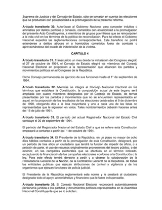 Suprema de Justicia y del Consejo de Estado, sólo se tomarán en cuenta las elecciones
que se produzcan con posterioridad a la promulgación de la presente reforma.
Artículo transitorio 30. Autorízase al Gobierno Nacional para conceder indultos o
amnistías por delitos políticos y conexos, cometidos con anterioridad a la promulgación
del presente Acto Constituyente, a miembros de grupos guerrilleros que se reincorporen
a la vida civil en los términos de la política de reconciliación. Para tal efecto el Gobierno
Nacional expedirá las reglamentaciones correspondientes. Este beneficio no podrá
extenderse a delitos atroces ni a homicidios cometidos fuera de combate o
aprovechándose del estado de indefensión de la víctima.
CAPITULO 4
Artículo transitorio 31. Transcurrido un mes desde la instalación del Congreso elegido
el 27 de octubre de 1991, el Consejo de Estado elegirá los miembros del Consejo
Nacional Electoral en proporción a la representación que alcancen los partidos y
movimientos políticos en el Congreso de la República.
Dicho Consejo permanecerá en ejercicio de sus funciones hasta el 1° de septiembre de
1994.
Artículo transitorio 32. Mientras se integra el Consejo Nacional Electoral en los
términos que establece la Constitución, la composición actual de este órgano será
ampliada con cuatro miembros designados por el Consejo de Estado, de ternas
presentadas por los partidos y movimientos que no se encuentren representados en
aquel, en la proporción de los resultados de las elecciones celebradas el 9 de diciembre
de 1990, otorgando dos a la lista mayoritaria y uno a cada una de las listas no
representadas que le siguieron en votos. Tales nombramientos deberán hacerse antes
del 15 de julio de 1991.
Artículo transitorio 33. El período del actual Registrador Nacional del Estado Civil
concluye el 30 de septiembre de 1994.
El período del Registrador Nacional del Estado Civil a que se refiere esta Constitución
empezará a contarse a partir del 1 de octubre de 1994.
Artículo transitorio 34. El Presidente de la República, en un plazo no mayor de ocho
días hábiles contados a partir de la promulgación de esta Constitución, designará, por
un período de tres años un ciudadano que tendrá la función de impedir de oficio, o a
petición de parte, el uso de recursos originalmente provenientes del tesoro público, o del
exterior, en las campañas electorales que se efectúen en el término indicado,
exceptuando la financiación de las campañas electorales conforme a la Constitución o la
ley. Para este efecto tendrá derecho a pedir y a obtener la colaboración de la
Procuraduría General de la Nación, de la Contraloría General de la República, de todas
las entidades publicas que ejerzan atribuciones de control y vigilancia y de los
organismos que ejerzan funciones de policía judicial.
El Presidente de la República reglamentará esta norma y le prestará al ciudadano
designado todo el apoyo administrativo y financiero que le fuere indispensable.
Artículo transitorio 35. El Consejo Nacional Electoral reconocerá automáticamente
personería jurídica a los partidos y movimientos políticos representados en la Asamblea
Nacional Constituyente que se lo soliciten.
 