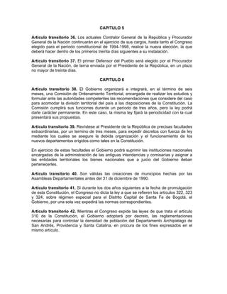 CAPITULO 5
Artículo transitorio 36. Los actuales Contralor General de la República y Procurador
General de la Nación continuarán en el ejercicio de sus cargos, hasta tanto el Congreso
elegido para el período constitucional de 1994-1998, realice la nueva elección, la que
deberá hacer dentro de los primeros treinta días siguientes a su instalación.
Artículo transitorio 37. El primer Defensor del Pueblo será elegido por el Procurador
General de la Nación, de terna enviada por el Presidente de la República, en un plazo
no mayor de treinta días.
CAPITULO 6
Artículo transitorio 38. El Gobierno organizará e integrará, en el término de seis
meses, una Comisión de Ordenamiento Territorial, encargada de realizar los estudios y
formular ante las autoridades competentes las recomendaciones que considere del caso
para acomodar la división territorial del país a las disposiciones de la Constitución. La
Comisión cumplirá sus funciones durante un período de tres años, pero la ley podrá
darle carácter permanente. En este caso, la misma ley fijará la periodicidad con la cual
presentará sus propuestas.
Artículo transitorio 39. Revístese al Presidente de la República de precisas facultades
extraordinarias, por un termino de tres meses, para expedir decretos con fuerza de ley
mediante los cuales se asegure la debida organización y el funcionamiento de los
nuevos departamentos erigidos como tales en la Constitución.
En ejercicio de estas facultades el Gobierno podrá suprimir las instituciones nacionales
encargadas de la administración de las antiguas intendencias y comisarías y asignar a
las entidades territoriales los bienes nacionales que a juicio del Gobierno deban
pertenecerles.
Artículo transitorio 40. Son válidas las creaciones de municipios hechas por las
Asambleas Departamentales antes del 31 de diciembre de 1990.
Artículo transitorio 41. Si durante los dos años siguientes a la fecha de promulgación
de esta Constitución, el Congreso no dicta la ley a que se refieren los artículos 322, 323
y 324, sobre régimen especial para el Distrito Capital de Santa Fe de Bogotá, el
Gobierno, por una sola vez expedirá las normas correspondientes.
Artículo transitorio 42. Mientras el Congreso expide las leyes de que trata el artículo
310 de la Constitución, el Gobierno adoptará por decreto, las reglamentaciones
necesarias para controlar la densidad de población del Departamento Archipiélago de
San Andrés, Providencia y Santa Catalina, en procura de los fines expresados en el
mismo artículo.
 
