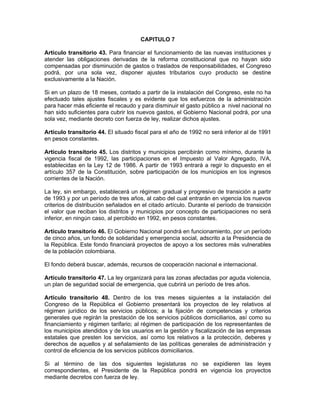 CAPITULO 7
Artículo transitorio 43. Para financiar el funcionamiento de las nuevas instituciones y
atender las obligaciones derivadas de la reforma constitucional que no hayan sido
compensadas por disminución de gastos o traslados de responsabilidades, el Congreso
podrá, por una sola vez, disponer ajustes tributarios cuyo producto se destine
exclusivamente a la Nación.
Si en un plazo de 18 meses, contado a partir de la instalación del Congreso, este no ha
efectuado tales ajustes fiscales y es evidente que los esfuerzos de la administración
para hacer más eficiente el recaudo y para disminuir el gasto público a nivel nacional no
han sido suficientes para cubrir los nuevos gastos, el Gobierno Nacional podrá, por una
sola vez, mediante decreto con fuerza de ley, realizar dichos ajustes.
Artículo transitorio 44. El situado fiscal para el año de 1992 no será inferior al de 1991
en pesos constantes.
Artículo transitorio 45. Los distritos y municipios percibirán como mínimo, durante la
vigencia fiscal de 1992, las participaciones en el Impuesto al Valor Agregado, IVA,
establecidas en la Ley 12 de 1986. A partir de 1993 entrará a regir lo dispuesto en el
artículo 357 de la Constitución, sobre participación de los municipios en los ingresos
corrientes de la Nación.
La ley, sin embargo, establecerá un régimen gradual y progresivo de transición a partir
de 1993 y por un período de tres años, al cabo del cual entrarán en vigencia los nuevos
criterios de distribución señalados en el citado artículo. Durante el período de transición
el valor que reciban los distritos y municipios por concepto de participaciones no será
inferior, en ningún caso, al percibido en 1992, en pesos constantes.
Artículo transitorio 46. El Gobierno Nacional pondrá en funcionamiento, por un período
de cinco años, un fondo de solidaridad y emergencia social, adscrito a la Presidencia de
la República. Este fondo financiará proyectos de apoyo a los sectores más vulnerables
de la población colombiana.
El fondo deberá buscar, además, recursos de cooperación nacional e internacional.
Artículo transitorio 47. La ley organizará para las zonas afectadas por aguda violencia,
un plan de seguridad social de emergencia, que cubrirá un período de tres años.
Artículo transitorio 48. Dentro de los tres meses siguientes a la instalación del
Congreso de la República el Gobierno presentará los proyectos de ley relativos al
régimen jurídico de los servicios públicos; a la fijación de competencias y criterios
generales que regirán la prestación de los servicios públicos domiciliarios, así como su
financiamiento y régimen tarifario; al régimen de participación de los representantes de
los municipios atendidos y de los usuarios en la gestión y fiscalización de las empresas
estatales que presten los servicios, así como los relativos a la protección, deberes y
derechos de aquellos y al señalamiento de las políticas generales de administración y
control de eficiencia de los servicios públicos domiciliarios.
Si al término de las dos siguientes legislaturas no se expidieren las leyes
correspondientes, el Presidente de la República pondrá en vigencia los proyectos
mediante decretos con fuerza de ley.
 