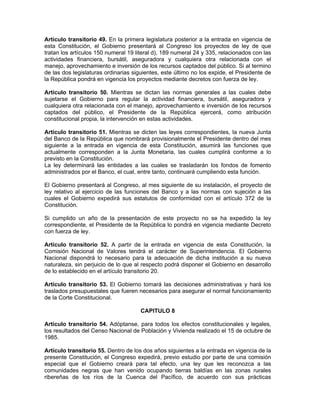 Artículo transitorio 49. En la primera legislatura posterior a la entrada en vigencia de
esta Constitución, el Gobierno presentará al Congreso los proyectos de ley de que
tratan los artículos 150 numeral 19 literal d), 189 numeral 24 y 335, relacionados con las
actividades financiera, bursátil, aseguradora y cualquiera otra relacionada con el
manejo, aprovechamiento e inversión de los recursos captados del público. Si al termino
de las dos legislaturas ordinarias siguientes, este último no los expide, el Presidente de
la República pondrá en vigencia los proyectos mediante decretos con fuerza de ley.
Artículo transitorio 50. Mientras se dictan las normas generales a las cuales debe
sujetarse el Gobierno para regular la actividad financiera, bursátil, aseguradora y
cualquiera otra relacionada con el manejo, aprovechamiento e inversión de los recursos
captados del público, el Presidente de la República ejercerá, como atribución
constitucional propia, la intervención en estas actividades.
Artículo transitorio 51. Mientras se dicten las leyes correspondientes, la nueva Junta
del Banco de la República que nombrará provisionalmente el Presidente dentro del mes
siguiente a la entrada en vigencia de esta Constitución, asumirá las funciones que
actualmente corresponden a la Junta Monetaria, las cuales cumplirá conforme a lo
previsto en la Constitución.
La ley determinará las entidades a las cuales se trasladarán los fondos de fomento
administrados por el Banco, el cual, entre tanto, continuará cumpliendo esta función.
El Gobierno presentará al Congreso, al mes siguiente de su instalación, el proyecto de
ley relativo al ejercicio de las funciones del Banco y a las normas con sujeción a las
cuales el Gobierno expedirá sus estatutos de conformidad con el artículo 372 de la
Constitución.
Si cumplido un año de la presentación de este proyecto no se ha expedido la ley
correspondiente, el Presidente de la República lo pondrá en vigencia mediante Decreto
con fuerza de ley.
Artículo transitorio 52. A partir de la entrada en vigencia de esta Constitución, la
Comisión Nacional de Valores tendrá el carácter de Superintendencia. El Gobierno
Nacional dispondrá lo necesario para la adecuación de dicha institución a su nueva
naturaleza, sin perjuicio de lo que al respecto podrá disponer el Gobierno en desarrollo
de lo establecido en el artículo transitorio 20.
Artículo transitorio 53. El Gobierno tomará las decisiones administrativas y hará los
traslados presupuestales que fueren necesarios para asegurar el normal funcionamiento
de la Corte Constitucional.
CAPITULO 8
Artículo transitorio 54. Adóptanse, para todos los efectos constitucionales y legales,
los resultados del Censo Nacional de Población y Vivienda realizado el 15 de octubre de
1985.
Artículo transitorio 55. Dentro de los dos años siguientes a la entrada en vigencia de la
presente Constitución, el Congreso expedirá, previo estudio por parte de una comisión
especial que el Gobierno creará para tal efecto, una ley que les reconozca a las
comunidades negras que han venido ocupando tierras baldías en las zonas rurales
ribereñas de los ríos de la Cuenca del Pacífico, de acuerdo con sus prácticas
 