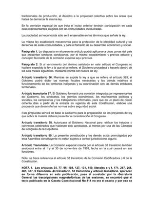 tradicionales de producción, el derecho a la propiedad colectiva sobre las áreas que
habrá de demarcar la misma ley.
En la comisión especial de que trata el inciso anterior tendrán participación en cada
caso representantes elegidos por las comunidades involucradas.
La propiedad así reconocida sólo será enajenable en los términos que señale la ley.
La misma ley establecerá mecanismos para la protección de la identidad cultural y los
derechos de estas comunidades, y para el fomento de su desarrollo económico y social.
Parágrafo 1. Lo dispuesto en el presente artículo podrá aplicarse a otras zonas del país
que presenten similares condiciones, por el mismo procedimiento y previos estudio y
concepto favorable de la comisión especial aquí prevista.
Parágrafo 2. Si al vencimiento del término señalado en este artículo el Congreso no
hubiere expedido la ley a la que el se refiere, el Gobierno procederá a hacerlo dentro de
los seis meses siguientes, mediante norma con fuerza de ley.
Artículo transitorio 56. Mientras se expide la ley a que se refiere el artículo 329, el
Gobierno podrá dictar las normas fiscales necesarias y las demás relativas al
funcionamiento de los territorios indígenas y su coordinación con las demás entidades
territoriales.
Artículo transitorio 57. El Gobierno formará una comisión integrada por representantes
del Gobierno, los sindicatos, los gremios económicos, los movimientos políticos y
sociales, los campesinos y los trabajadores informales, para que en un plazo de ciento
ochenta días a partir de la entrada en vigencia de esta Constitución, elabore una
propuesta que desarrolle las normas sobre seguridad social.
Esta propuesta servirá de base al Gobierno para la preparación de los proyectos de ley
que sobre la materia deberá presentar a consideración el Congreso.
Artículo transitorio 58. Autorizase al Gobierno Nacional para ratificar los tratados o
convenios celebrados que hubiesen sido aprobados, al menos por una de las Cámaras
del congreso de la República.
Artículo transitorio 59. La presente constitución y los demás actos promulgados por
esta Asamblea constituyente no están sujetos a control jurisdiccional alguno.
Artículo Transitorio. La Comisión especial creada por el artículo 38 transitorio también
sesionará entre el 1 y el 30 de noviembre de 1991, fecha en la cual cesará en sus
funciones.
Nota: se hace referencia al artículo 38 transitorio de la Comisión Codificadora o 6 de la
Constitución.
NOTA 1. Los artículos 34, 77, 95, 108, 127, 131, 150, literales e y f, 171, 267, 268,
305, 357, 9 transitorio, 43 transitorio, 51 transitorio y artículo transitorio, aparecen
en forma diferente en esta publicación, pues al constatar por la -Secretaría
General las trascripciones magnetofónicas de las sesiones, se encontró que el
texto publicado en la Gaceta Constitucional No.114 no era el exacto y por eso se
 