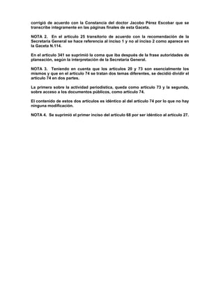 corrigió de acuerdo con la Constancia del doctor Jacobo Pérez Escobar que se
transcribe integramente en las páginas finales de esta Gaceta.
NOTA 2. En el artículo 25 transitorio de acuerdo con la recomendación de la
Secretaria General se hace referencia al inciso 1 y no al inciso 2 como aparece en
la Gaceta N.114.
En el artículo 341 se suprimió la coma que iba después de la frase autoridades de
planeación, según la interpretación de la Secretaría General.
NOTA 3. Teniendo en cuenta que los artículos 20 y 73 son esencialmente los
mismos y que en el artículo 74 se tratan dos temas diferentes, se decidió dividir el
artículo 74 en dos partes.
La primera sobre la actividad periodística, queda como artículo 73 y la segunda,
sobre acceso a los documentos públicos, como artículo 74.
El contenido de estos dos artículos es idéntico al del artículo 74 por lo que no hay
ninguna modificación.
NOTA 4. Se suprimió el primer inciso del artículo 68 por ser idéntico al artículo 27.
 