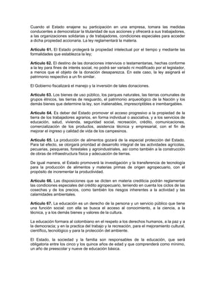 Cuando el Estado enajene su participación en una empresa, tomara las medidas
conducentes a democratizar la titularidad de sus acciones y ofrecerá a sus trabajadores,
a las organizaciones solidarias y de trabajadores, condiciones especiales para acceder
a dicha propiedad accionaria. La ley reglamentará la materia.
Artículo 61. El Estado protegerá la propiedad intelectual por el tiempo y mediante las
formalidades que establezca la ley;
Artículo 62. El destino de las donaciones intervivos o testamentarias, hechas conforme
a la ley para fines de interés social, no podrá ser variado ni modificado por el legislador,
a menos que el objeto de la donación desaparezca. En este caso, la ley asignará el
patrimonio respectivo a un fin similar.
El Gobierno fiscalizará el manejo y la inversión de tales donaciones.
Artículo 63. Los bienes de uso público, los parques naturales, las tierras comunales de
grupos étnicos, las tierras de resguardo, el patrimonio arqueológico de la Nación y los
demás bienes que determine la ley, son inalienables, imprescriptibles e inembargables.
Artículo 64. Es deber del Estado promover el acceso progresivo a la propiedad de la
tierra de los trabajadores agrarios, en forma individual o asociativa, y a los servicios de
educación, salud, vivienda, seguridad social, recreación, crédito, comunicaciones,
comercialización de los productos, asistencia técnica y empresarial, con el fin de
mejorar el ingreso y calidad de vida de los campesinos.
Artículo 65. La producción de alimentos gozará de la especial protección del Estado.
Para tal efecto, se otorgará prioridad al desarrollo integral de las actividades agrícolas,
pecuarias, pesqueras, forestales y agroindustriales, así como también a la construcción
de obras de infraestructura física y adecuación de tierras.
De igual manera, el Estado promoverá la investigación y la transferencia de tecnología
para la producción de alimentos y materias primas de origen agropecuario, con el
propósito de incrementar la productividad.
Artículo 66. Las disposiciones que se dicten en materia crediticia podrán reglamentar
las condiciones especiales del crédito agropecuario, teniendo en cuenta los ciclos de las
cosechas y de los precios, como también los riesgos inherentes a la actividad y las
calamidades ambientales.
Artículo 67. La educación es un derecho de la persona y un servicio público que tiene
una función social: con ella se busca el acceso al conocimiento, a la ciencia, a la
técnica, y a los demás bienes y valores de la cultura.
La educación formara al colombiano en el respeto a los derechos humanos, a la paz y a
la democracia; y en la practica del trabajo y la recreación, para el mejoramiento cultural,
científico, tecnológico y para la protección del ambiente.
El Estado, la sociedad y la familia son responsables de la educación, que será
obligatoria entre los cinco y los quince años de edad y que comprenderá como mínimo,
un año de preescolar y nueve de educación básica.
 