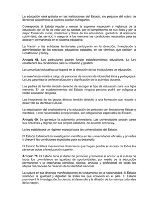 La educación será gratuita en las instituciones del Estado, sin perjuicio del cobro de
derechos académicos a quienes puedan sufragarlos.
Corresponde al Estado regular y ejercer la suprema inspección y vigilancia de la
educación con el fin de velar por su calidad, por el cumplimiento de sus fines y por la
mejor formación moral, intelectual y física de los educandos; garantizar el adecuado
cubrimiento del servicio y asegurar a los menores las condiciones necesarias para su
acceso y permanencia en el sistema educativo.
La Nación y las entidades territoriales participarán en la dirección, financiación y
administración de los servicios educativos estatales, en los términos que señalen la
Constitución y la ley.
Artículo 68. Los particulares podrán fundar establecimientos educativos. La Ley
establecerá las condiciones para su creación y gestión.
La comunidad educativa participará en la dirección de las instituciones de educación.
La enseñanza estará a cargo de personas de reconocida idoneidad ética y pedagógica.
La Ley garantiza la profesionalización y dignificación de la actividad docente.
Los padres de familia tendrán derecho de escoger el tipo de educación para sus hijos
menores. En los establecimientos del Estado ninguna persona podrá ser obligada a
recibir educación religiosa.
Las integrantes de los grupos étnicos tendrán derecho a una formación que respete y
desarrolle su identidad cultural.
La erradicación del analfabetismo y la educación de personas con limitaciones físicas o
mentales, o con capacidades excepcionales, son obligaciones especiales del Estado.
Artículo 69. Se garantiza la autonomía universitaria. Las universidades podrán darse
sus directivas y regirse por sus propios estatutos, de acuerdo con la ley.
La ley establecerá un régimen especial para las universidades del Estado.
El Estado fortalecerá la investigación científica en las universidades oficiales y privadas
y ofrecerá las condiciones especiales para su desarrollo.
El Estado facilitara mecanismos financieros que hagan posible el acceso de todas las
personas aptas a la educación superior.
Artículo 70. El Estado tiene el deber de promover y fomentar el acceso a la cultura de
todos los colombianos en igualdad de oportunidades, por medio de la educación
permanente y la enseñanza científica, técnica, artística y profesional en todas las
etapas del proceso de creación de la identidad nacional.
La cultura en sus diversas manifestaciones es fundamento de la nacionalidad. El Estado
reconoce la igualdad y dignidad de todas las que conviven en el país. El Estado
promoverá la investigación, la ciencia, el desarrollo y la difusión de los valores culturales
de la Nación.
 