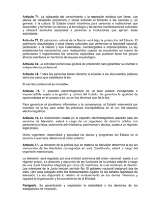 Artículo 71. La búsqueda del conocimiento y la expresión artística son libres. Los
planes de desarrollo económico y social incluirán el fomento a las ciencias y, en
general, a la cultura. El Estado creará incentivos para personas e instituciones que
desarrollen y fomenten la ciencia y la tecnología y las demás manifestaciones culturales
y ofrecerá estímulos especiales a personas e instituciones que ejerzan estas
actividades.
Artículo 72. El patrimonio cultural de la Nación está bajo la protección del Estado. El
patrimonio arqueológico y otros bienes culturales que conforman la identidad nacional,
pertenecen a la Nación y son inalienables, inembargables e imprescriptibles. La ley
establecerá los mecanismos para readquirirlos cuando se encuentren en manos de
particulares y reglamentará los derechos especiales que pudieran tener los grupos
étnicos asentados en territorios de riqueza arqueológica.
Artículo 73. La actividad periodística gozará de protección para garantizar su libertad e
independencia profesional.
Artículo 74. Todas las personas tienen derecho a acceder a los documentos públicos
salvo los casos que establezca la ley.
El secreto profesional es inviolable.
Artículo 75. El espectro electromagnético es un bien público inenajenable e
imprescriptible sujeto a la gestión y control del Estado. Se garantiza la igualdad de
oportunidades en el acceso a su uso en los términos que fije la ley.
Para garantizar el pluralismo informativo y la competencia, el Estado intervendrá por
mandato de la ley para evitar las prácticas monopolísticas en el uso del espectro
electromagnético.
Artículo 76. La intervención estatal en el espectro electromagnético utilizado para los
servicios de televisión, estará a cargo de un organismo de derecho público con
personería jurídica, autonomía administrativa, patrimonial y técnica, sujeto a un régimen
legal propio.
Dicho organismo desarrollará y ejecutará los planes y programas del Estado en el
servicio a que hace referencia el inciso anterior.
Artículo 77. La dirección de la política que en materia de televisión determine la ley sin
menoscabo de las libertades consagradas en esta Constitución, estará a cargo del
organismo mencionado.
La televisión será regulada por una entidad autónoma del orden nacional, sujeta a un
régimen propio. La dirección y ejecución de las funciones de la entidad estarán a cargo
de una Junta Directiva integrada por cinco (5) miembros, la cual nombrará al director.
Los miembros de la Junta tendrán período fijo. El gobierno nacional designará dos de
ellos. Otro será escogido entre los representantes legales de los canales regionales de
televisión. La ley dispondrá lo relativo al nombramiento de los demás miembros y
regulará la organización y funcionamiento de la Entidad.
Parágrafo. Se garantizarán y respetarán la estabilidad y los derechos de los
trabajadores de Inravisión.
 