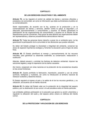 CAPITULO 3
DE LOS DERECHOS COLECTIVOS Y DEL AMBIENTE
Artículo 78. La ley regulará el control de calidad de bienes y servicios ofrecidos y
prestados a la comunidad, así como la información que debe suministrarse al público en
su comercialización.
Serán responsables, de acuerdo con la ley, quienes en la producción y en la
comercialización de bienes y servicios, atenten contra la salud, la seguridad y el
adecuado aprovisionamiento a consumidores y usuarios. El Estado garantizara la
participación de las organizaciones de consumidores y usuarios en el estudio de las
disposiciones que les conciernen. Para gozar de este derecho las organizaciones deben
ser representativas y observar procedimientos democráticos internos.
Artículo 79. Todas las personas tienen derecho a gozar de un ambiente sano. La ley
garantizará la participación de la comunidad en las decisiones que puedan afectarlo.
Es deber del Estado proteger la diversidad e integridad del ambiente, conservar las
áreas de especial importancia ecológica y fomentar la educación para el logro de estos
fines.
Artículo 80. El Estado planificará el manejo y aprovechamiento de los recursos
naturales, para garantizar su desarrollo sostenible, su conservación, restauración o
sustitución.
Además, deberá prevenir y controlar los factores de deterioro ambiental, imponer las
sanciones legales y exigir la reparación de los daños causados.
Así mismo, cooperará con otras naciones en la protección de los ecosistemas situados
en las zonas fronterizas.
Artículo 81. Queda prohibida la fabricación, importación, posesión y uso de armas
químicas, biológicas y nucleares, así como la introducción al territorio nacional de
residuos nucleares y desechos tóxicos.
El Estado regulará el ingreso al país y la salida de él de los recursos genéticos, y su
utilización, de acuerdo con el interés nacional.
Artículo 82. Es deber del Estado velar por la protección de la integridad del espacio
público y por su destinación al uso común, el cual prevalece sobre el interés particular.
Las entidades públicas participarán en la plusvalía que genere su acción urbanística y
regularán la utilización del suelo y del espacio aéreo urbano en defensa del interés
común.
CAPITULO 4
DE LA PROTECCION Y APLICACION DE LOS DERECHOS
 