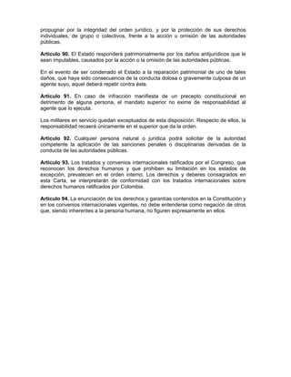 propugnar por la integridad del orden jurídico, y por la protección de sus derechos
individuales, de grupo o colectivos, frente a la acción u omisión de las autoridades
públicas.
Artículo 90. El Estado responderá patrimonialmente por los daños antijurídicos que le
sean imputables, causados por la acción o la omisión de las autoridades públicas.
En el evento de ser condenado el Estado a la reparación patrimonial de uno de tales
daños, que haya sido consecuencia de la conducta dolosa o gravemente culposa de un
agente suyo, aquel deberá repetir contra éste.
Artículo 91. En caso de infracción manifiesta de un precepto constitucional en
detrimento de alguna persona, el mandato superior no exime de responsabilidad al
agente que lo ejecuta.
Los militares en servicio quedan exceptuados de esta disposición. Respecto de ellos, la
responsabilidad recaerá únicamente en el superior que da la orden.
Artículo 92. Cualquier persona natural o jurídica podrá solicitar de la autoridad
competente la aplicación de las sanciones penales o disciplinarias derivadas de la
conducta de las autoridades públicas.
Artículo 93. Los tratados y convenios internacionales ratificados por el Congreso, que
reconocen los derechos humanos y que prohiben su limitación en los estados de
excepción, prevalecen en el orden interno. Los derechos y deberes consagrados en
esta Carta, se interpretarán de conformidad con los tratados internacionales sobre
derechos humanos ratificados por Colombia.
Artículo 94. La enunciación de los derechos y garantías contenidos en la Constitución y
en los convenios internacionales vigentes, no debe entenderse como negación de otros
que, siendo inherentes a la persona humana, no figuren expresamente en ellos.
 