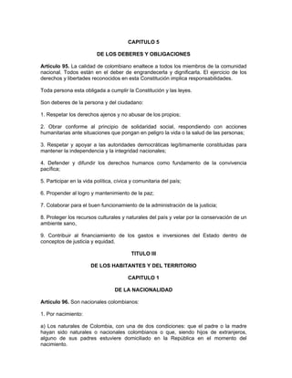 CAPITULO 5
DE LOS DEBERES Y OBLIGACIONES
Artículo 95. La calidad de colombiano enaltece a todos los miembros de la comunidad
nacional. Todos están en el deber de engrandecerla y dignificarla. El ejercicio de los
derechos y libertades reconocidos en esta Constitución implica responsabilidades.
Toda persona esta obligada a cumplir la Constitución y las leyes.
Son deberes de la persona y del ciudadano:
1. Respetar los derechos ajenos y no abusar de los propios;
2. Obrar conforme al principio de solidaridad social, respondiendo con acciones
humanitarias ante situaciones que pongan en peligro la vida o la salud de las personas;
3. Respetar y apoyar a las autoridades democráticas legítimamente constituidas para
mantener la independencia y la integridad nacionales;
4. Defender y difundir los derechos humanos como fundamento de la convivencia
pacífica;
5. Participar en la vida política, cívica y comunitaria del país;
6. Propender al logro y mantenimiento de la paz;
7. Colaborar para el buen funcionamiento de la administración de la justicia;
8. Proteger los recursos culturales y naturales del país y velar por la conservación de un
ambiente sano,
9. Contribuir al financiamiento de los gastos e inversiones del Estado dentro de
conceptos de justicia y equidad.
TITULO III
DE LOS HABITANTES Y DEL TERRITORIO
CAPITULO 1
DE LA NACIONALIDAD
Artículo 96. Son nacionales colombianos:
1. Por nacimiento:
a) Los naturales de Colombia, con una de dos condiciones: que el padre o la madre
hayan sido naturales o nacionales colombianos o que, siendo hijos de extranjeros,
alguno de sus padres estuviere domiciliado en la República en el momento del
nacimiento.
 