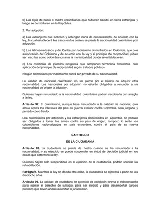 b) Los hijos de padre o madre colombianos que hubieren nacido en tierra extranjera y
luego se domiciliaren en la República.
2. Por adopción:
a) Los extranjeros que soliciten y obtengan carta de naturalización, de acuerdo con la
ley, la cual establecerá los casos en los cuales se pierde la nacionalidad colombiana por
adopción.
b) Los latinoamericanos y del Caribe por nacimiento domiciliados en Colombia, que con
autorización del Gobierno y de acuerdo con la ley y el principio de reciprocidad, pidan
ser inscritos como colombianos ante la municipalidad donde se establecieren.
c) Los miembros de pueblos indígenas que comparten territorios fronterizos, con
aplicación del principio de reciprocidad según tratados públicos.
Ningún colombiano por nacimiento podrá ser privado de su nacionalidad.
La calidad de nacional colombiano no se pierde por el hecho de adquirir otra
nacionalidad. Los nacionales por adopción no estarán obligados a renunciar a su
nacionalidad de origen o adopción.
Quienes hayan renunciado a la nacionalidad colombiana podrán recobrarla con arreglo
a la ley.
Artículo 97. El colombiano, aunque haya renunciado a la calidad de nacional, que
actúe contra los intereses del país en guerra exterior contra Colombia, será juzgado y
penado como traidor.
Los colombianos por adopción y los extranjeros domiciliados en Colombia, no podrán
ser obligados a tomar las armas contra su país de origen; tampoco lo serán los
colombianos nacionalizados en país extranjero, contra el país de su nueva
nacionalidad.
CAPITULO 2
DE LA CIUDADANIA
Artículo 98. La ciudadanía se pierde de hecho cuando se ha renunciado a la
nacionalidad, y su ejercicio se puede suspender en virtud de decisión judicial en los
casos que determine la ley.
Quienes hayan sido suspendidos en el ejercicio de la ciudadanía, podrán solicitar su
rehabilitación.
Parágrafo. Mientras la ley no decida otra edad, la ciudadanía se ejercerá a partir de los
dieciocho años.
Artículo 99. La calidad de ciudadano en ejercicio es condición previa e indispensable
para ejercer el derecho de sufragio, para ser elegido y para desempeñar cargos
públicos que lleven anexa autoridad o jurisdicción.
 