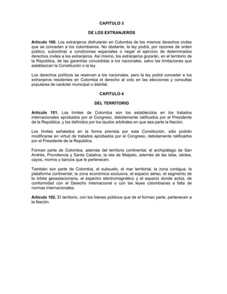 CAPITULO 3
DE LOS EXTRANJEROS
Artículo 100. Los extranjeros disfrutarán en Colombia de los mismos derechos civiles
que se conceden a los colombianos. No obstante, la ley podrá, por razones de orden
público, subordinar a condiciones especiales o negar el ejercicio de determinados
derechos civiles a los extranjeros. Así mismo, los extranjeros gozarán, en el territorio de
la República, de las garantías concedidas a los nacionales, salvo las limitaciones que
establezcan la Constitución o la ley.
Los derechos políticos se reservan a los nacionales, pero la ley podrá conceder a los
extranjeros residentes en Colombia el derecho al voto en las elecciones y consultas
populares de carácter municipal o distrital.
CAPITULO 4
DEL TERRITORIO
Artículo 101. Los límites de Colombia son los establecidos en los tratados
internacionales aprobados por el Congreso, debidamente ratificados por el Presidente
de la República, y los definidos por los laudos arbitrales en que sea parte la Nación.
Los límites señalados en la forma prevista por esta Constitución, sólo podrán
modificarse en virtud de tratados aprobados por el Congreso, debidamente ratificados
por el Presidente de la República.
Forman parte de Colombia, además del territorio continental, el archipiélago de San
Andrés, Providencia y Santa Catalina, la isla de Malpelo, además de las islas, islotes,
cayos, morros y bancos que le pertenecen.
También son parte de Colombia, el subsuelo, el mar territorial, la zona contigua, la
plataforma continental, la zona económica exclusiva, el espacio aéreo, el segmento de
la órbita geoestacionaria, el espectro electromagnético y el espacio donde actúa, de
conformidad con el Derecho Internacional o con las leyes colombianas a falta de
normas internacionales.
Artículo 102. El territorio, con los bienes públicos que de el forman parte, pertenecen a
la Nación.
 