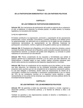 TITULO IV
DE LA PARTICIPACION DEMOCRATICA Y DE LOS PARTIDOS POLITICOS
CAPITULO 1
DE LAS FORMAS DE PARTICIPACION DEMOCRATICA
Artículo 103. Son mecanismos de participación del pueblo en ejercicio de su soberanía:
el voto, el plebiscito, el referendo, la consulta popular, el cabildo abierto, la iniciativa
legislativa y la revocatoria del mandato.
La ley los reglamentará.
El Estado contribuirá a la organización, promoción y capacitación de las asociaciones
profesionales, cívicas, sindicales, comunitarias, juveniles, benéficas o de utilidad común
no gubernamentales, sin detrimento de su autonomía con el objeto de que constituyan
mecanismos democráticos de representación en las diferentes instancias de
participación, concertación, control y vigilancia de la gestión pública que se establezcan.
Artículo 104. El Presidente de la República, con la firma de todos los ministros y previo
concepto favorable del Senado de la República, podrá consultar al pueblo decisiones de
trascendencia nacional. La decisión del pueblo será obligatoria. La consulta no podrá
realizarse en concurrencia con otra elección.
Artículo 105. Previo cumplimiento de los requisitos y formalidades que señale el
estatuto general de la organización territorial y en los casos que éste determine, los
Gobernadores y Alcaldes según el caso, podrán realizar consultas populares para
decidir sobre asuntos de competencia del respectivo departamento o municipio.
Artículo 106. Previo el cumplimiento de los requisitos que la ley señale y en los casos
que ésta determine, los habitantes de las entidades territoriales podrán presentar
proyectos sobre asuntos que son de competencia de la respectiva corporación pública,
la cual esta obligada a tramitarlos; decidir sobre las disposiciones de interés de la
comunidad a iniciativa de la autoridad o corporación correspondiente o por no menos
del 10% de los ciudadanos inscritos en el respectivo censo electoral; y elegir
representantes en las juntas de las empresas que prestan servicios públicos dentro de
la entidad territorial respectiva.
CAPITULO 2
DE LOS PARTIDOS Y DE LOS MOVIMIENTOS POLITICOS
Artículo 107. Se garantiza a todos los nacionales el derecho a fundar, organizar y
desarrollar partidos y movimientos políticos, y la libertad de afiliarse a ellos o de
retirarse.
También se garantiza a las organizaciones sociales el derecho a manifestarse y a
participar en eventos políticos.
 