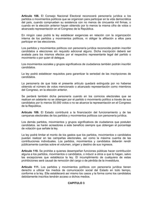 Artículo 108. El Consejo Nacional Electoral reconocerá personería jurídica a los
partidos o movimientos políticos que se organicen para participar en la vida democrática
del país, cuando comprueben su existencia con no menos de cincuenta mil firmas, o
cuando en la elección anterior hayan obtenido por lo menos la misma cifra de votos o
alcanzado representación en el Congreso de la República.
En ningún caso podrá la ley establecer exigencias en relación con la organización
interna de los partidos y movimientos políticos, ni obligar la afiliación a ellos para
participar en las elecciones.
Los partidos y movimientos políticos con personería jurídica reconocida podrán inscribir
candidatos a elecciones sin requisito adicional alguno. Dicha inscripción deberá ser
avalada para los mismos efectos por el respectivo representante legal del partido o
movimiento o por quien él delegue.
Los movimientos sociales y grupos significativos de ciudadanos también podrán inscribir
candidatos.
La ley podrá establecer requisitos para garantizar la seriedad de las inscripciones de
candidatos.
La personería de que trata el presente artículo quedará extinguida por no haberse
obtenido el número de votos mencionado o alcanzado representación como miembros
del Congreso, en la elección anterior.
Se perderá también dicha personería cuando en los comicios electorales que se
realicen en adelante no se obtengan por el partido o movimiento político a través de sus
candidatos por lo menos 50.000 votos o no se alcance la representación en el Congreso
de la República.
Artículo 109. El Estado contribuirá a la financiación del funcionamiento y de las
campanas electorales de los partidos y movimientos políticos con personería jurídica.
Los demás partidos, movimientos y grupos significativos de ciudadanos que postulen
candidatos. se harán acreedores a este beneficio siempre que obtengan el porcentaje
de votación que señale la ley.
La ley podrá limitar el monto de los gastos que los partidos, movimientos o candidatos
puedan realizar en las campañas electorales, así como la máxima cuantía de las
contribuciones individuales. Los partidos, movimientos y candidatos deberán rendir
públicamente cuentas sobre el volumen, origen y destino de sus ingresos.
Artículo 110. Se prohibe a quienes desempeñan funciones públicas hacer contribución
alguna a los partidos, movimientos o candidatos, o inducir a otros a que lo hagan, salvo
las excepciones que establezca la ley. El incumplimiento de cualquiera de estas
prohibiciones será causal de remoción del cargo o de pérdida de la investidura.
Artículo 111. Los partidos y movimientos políticos con personería jurídica tienen
derecho a utilizar los medios de comunicación social del Estado en todo tiempo,
conforme a la ley. Ella establecerá así mismo los casos y la forma como los candidatos
debidamente inscritos tendrán acceso a dichos medios.
CAPITULO 3
 