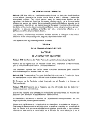 DEL ESTATUTO DE LA OPOSICION
Artículo 112. Los partidos y movimientos políticos que no participen en el Gobierno
podrán ejercer libremente la función crítica frente a éste y plantear y desarrollar
alternativas políticas. Para estos efectos, salvo las restricciones legales, se les
garantizan los siguientes derechos: de acceso a la información y a la documentación
oficiales; de uso de los medios de comunicación social del Estado de acuerdo con la
representación obtenida en las elecciones para Congreso inmediatamente anteriores;
de réplica en los medios de comunicación del Estado frente a tergiversaciones graves y
evidentes o ataques públicos proferidos por altos funcionarios oficiales, y de
participación en los organismos electorales.
Los partidos y movimientos minoritarios tendrán derecho a participar en las mesas
directivas de los cuerpos colegiados, según su representación en ellos.
Una ley estatutaria regulará íntegramente la materia.
TITULO V
DE LA ORGANIZACION DEL ESTADO
CAPITULO 1
DE LA ESTRUCTURA DEL ESTADO
Artículo 113. Son Ramas del Poder Público, la legislativa, la ejecutiva y la judicial.
Además de los órganos que las integran existen otros, autónomos e independientes,
para el cumplimiento de las demás funciones del Estado.
Los diferentes órganos del Estado tienen funciones separadas pero colaboran
armónicamente para la realización de sus fines.
Artículo 114. Corresponde al Congreso de la República reformar la Constitución, hacer
las leyes y ejercer control político sobre el gobierno y la administración.
El Congreso de la República estará integrado por el Senado y la Cámara de
Representantes.
Artículo 115. El Presidente de la República es Jefe del Estado, Jefe del Gobierno y
suprema autoridad administrativa.
El Gobierno Nacional esta formado por el Presidente de la República, los ministros del
despacho y los directores de departamentos administrativos.
El Presidente y el Ministro o Director de Departamento correspondientes, en cada
negocio particular, constituyen el Gobierno.
Ningún acto del Presidente, excepto el de nombramiento y remoción de Ministros y
Directores de Departamentos Administrativos y aquellos expedidos en su calidad de
Jefe del Estado y de suprema autoridad administrativa, tendrá valor ni fuerza alguna
mientras no sea suscrito y comunicado por el Ministro del ramo respectivo o por el
 