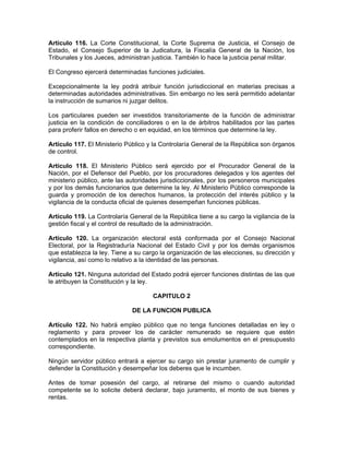 Artículo 116. La Corte Constitucional, la Corte Suprema de Justicia, el Consejo de
Estado, el Consejo Superior de la Judicatura, la Fiscalía General de la Nación, los
Tribunales y los Jueces, administran justicia. También lo hace la justicia penal militar.
El Congreso ejercerá determinadas funciones judiciales.
Excepcionalmente la ley podrá atribuir función jurisdiccional en materias precisas a
determinadas autoridades administrativas. Sin embargo no les será permitido adelantar
la instrucción de sumarios ni juzgar delitos.
Los particulares pueden ser investidos transitoriamente de la función de administrar
justicia en la condición de conciliadores o en la de árbitros habilitados por las partes
para proferir fallos en derecho o en equidad, en los términos que determine la ley.
Artículo 117. El Ministerio Público y la Controlaría General de la República son órganos
de control.
Artículo 118. El Ministerio Público será ejercido por el Procurador General de la
Nación, por el Defensor del Pueblo, por los procuradores delegados y los agentes del
ministerio público, ante las autoridades jurisdiccionales, por los personeros municipales
y por los demás funcionarios que determine la ley. Al Ministerio Público corresponde la
guarda y promoción de los derechos humanos, la protección del interés público y la
vigilancia de la conducta oficial de quienes desempeñan funciones públicas.
Artículo 119. La Controlaría General de la República tiene a su cargo la vigilancia de la
gestión fiscal y el control de resultado de la administración.
Artículo 120. La organización electoral está conformada por el Consejo Nacional
Electoral, por la Registraduría Nacional del Estado Civil y por los demás organismos
que establezca la ley. Tiene a su cargo la organización de las elecciones, su dirección y
vigilancia, así como lo relativo a la identidad de las personas.
Artículo 121. Ninguna autoridad del Estado podrá ejercer funciones distintas de las que
le atribuyen la Constitución y la ley.
CAPITULO 2
DE LA FUNCION PUBLICA
Artículo 122. No habrá empleo público que no tenga funciones detalladas en ley o
reglamento y para proveer los de carácter remunerado se requiere que estén
contemplados en la respectiva planta y previstos sus emolumentos en el presupuesto
correspondiente.
Ningún servidor público entrará a ejercer su cargo sin prestar juramento de cumplir y
defender la Constitución y desempeñar los deberes que le incumben.
Antes de tomar posesión del cargo, al retirarse del mismo o cuando autoridad
competente se lo solicite deberá declarar, bajo juramento, el monto de sus bienes y
rentas.
 