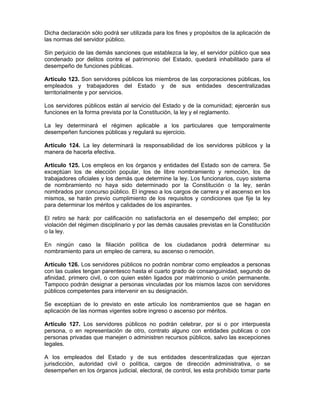 Dicha declaración sólo podrá ser utilizada para los fines y propósitos de la aplicación de
las normas del servidor público.
Sin perjuicio de las demás sanciones que establezca la ley, el servidor público que sea
condenado por delitos contra el patrimonio del Estado, quedará inhabilitado para el
desempeño de funciones públicas.
Artículo 123. Son servidores públicos los miembros de las corporaciones públicas, los
empleados y trabajadores del Estado y de sus entidades descentralizadas
territorialmente y por servicios.
Los servidores públicos están al servicio del Estado y de la comunidad; ejercerán sus
funciones en la forma prevista por la Constitución, la ley y el reglamento.
La ley determinará el régimen aplicable a los particulares que temporalmente
desempeñen funciones públicas y regulará su ejercicio.
Artículo 124. La ley determinará la responsabilidad de los servidores públicos y la
manera de hacerla efectiva.
Artículo 125. Los empleos en los órganos y entidades del Estado son de carrera. Se
exceptúan los de elección popular, los de libre nombramiento y remoción, los de
trabajadores oficiales y los demás que determine la ley. Los funcionarios, cuyo sistema
de nombramiento no haya sido determinado por la Constitución o la ley, serán
nombrados por concurso público. El ingreso a los cargos de carrera y el ascenso en los
mismos, se harán previo cumplimiento de los requisitos y condiciones que fije la ley
para determinar los méritos y calidades de los aspirantes.
El retiro se hará: por calificación no satisfactoria en el desempeño del empleo; por
violación del régimen disciplinario y por las demás causales previstas en la Constitución
o la ley.
En ningún caso la filiación política de los ciudadanos podrá determinar su
nombramiento para un empleo de carrera, su ascenso o remoción.
Artículo 126. Los servidores públicos no podrán nombrar como empleados a personas
con las cuales tengan parentesco hasta el cuarto grado de consanguinidad, segundo de
afinidad, primero civil, o con quien estén ligados por matrimonio o unión permanente.
Tampoco podrán designar a personas vinculadas por los mismos lazos con servidores
públicos competentes para intervenir en su designación.
Se exceptúan de lo previsto en este artículo los nombramientos que se hagan en
aplicación de las normas vigentes sobre ingreso o ascenso por méritos.
Artículo 127. Los servidores públicos no podrán celebrar, por si o por interpuesta
persona, o en representación de otro, contrato alguno con entidades publicas o con
personas privadas que manejen o administren recursos públicos, salvo las excepciones
legales.
A los empleados del Estado y de sus entidades descentralizadas que ejerzan
jurisdicción, autoridad civil o política, cargos de dirección administrativa, o se
desempeñen en los órganos judicial, electoral, de control, les esta prohibido tomar parte
 