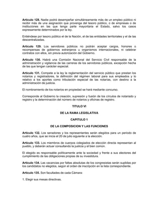 Artículo 128. Nadie podrá desempeñar simultáneamente más de un empleo público ni
recibir más de una asignación que provenga del tesoro público, o de empresas o de
instituciones en las que tenga parte mayoritaria el Estado, salvo los casos
expresamente determinados por la ley.
Entiéndese por tesoro público el de la Nación, el de las entidades territoriales y el de las
descentralizadas.
Artículo 129. Los servidores públicos no podrán aceptar cargos, honores o
recompensas de gobiernos extranjeros u organismos internacionales, ni celebrar
contratos con ellos, sin previa autorización del Gobierno.
Artículo 130. Habrá una Comisión Nacional del Servicio Civil responsable de la
administración y vigilancia de las carreras de los servidores públicos, excepción hecha
de las que tengan carácter especial.
Artículo 131. Compete a la ley la reglamentación del servicio público que prestan los
notarios y registradores, la definición del régimen laboral para sus empleados y lo
relativo a los aportes como tributación especial de las notarías, con destino a la
administración de justicia.
El nombramiento de los notarios en propiedad se hará mediante concurso.
Corresponde al Gobierno la creación, supresión y fusión de los círculos de notariado y
registro y la determinación del número de notarios y oficinas de registro.
TITULO VI
DE LA RAMA LEGISLATIVA
CAPITULO 1
DE LA COMPOSICION Y LAS FUNCIONES
Artículo 132. Los senadores y los representantes serán elegidos para un periodo de
cuatro años, que se inicia el 20 de julio siguiente a la elección.
Artículo 133. Los miembros de cuerpos colegiados de elección directa representan al
pueblo, y deberán actuar consultando la justicia y el bien común.
El elegido es responsable políticamente ante la sociedad y frente a sus electores del
cumplimiento de las obligaciones propias de su investidura.
Artículo 134. Las vacancias por faltas absolutas de los congresistas serán suplidas por
los candidatos no elegidos, según el orden de inscripción en la lista correspondiente.
Artículo 135. Son facultades de cada Cámara:
1. Elegir sus mesas directivas.
 