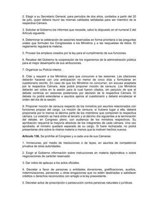 2. Elegir a su Secretario General, para períodos de dos años, contados a partir del 20
de julio, quien deberá reunir las mismas calidades señaladas para ser miembro de la
respectiva Cámara.
3. Solicitar al Gobierno los informes que necesite, salvo lo dispuesto en el numeral 2 del
Artículo siguiente.
4. Determinar la celebración de sesiones reservadas en forma prioritaria a las preguntas
orales que formulen los Congresistas a los Ministros y a las respuestas de éstos. El
reglamento regulará la materia.
5. Proveer los empleos creados por la ley para el cumplimiento de sus funciones.
6. Recabar del Gobierno la cooperación de los organismos de la administración pública
para el mejor desempeño de sus atribuciones.
7. Organizar su Policía interior.
8. Citar y requerir a los Ministros para que concurran a las sesiones. Las citaciones
deberán hacerse con una anticipación no menor de cinco días y formularse en
cuestionario escrito. En caso de que los Ministros no concurran, sin excusa aceptada
por la respectiva Cámara, ésta podrá proponer moción de censura. Los Ministros
deberán ser oídos en la sesión para la cual fueron citados, sin perjuicio de que el
debate continúe en sesiones posteriores por decisión de la respectiva Cámara. El
debate no podrá extenderse a asuntos ajenos al cuestionario y deberá encabezar el
orden del día de la sesión.
9. Proponer moción de censura respecto de los ministros por asuntos relacionados con
funciones propias del cargo. La moción de censura, si hubiere lugar a ella, deberá
proponerla por lo menos la décima parte de los miembros que componen la respectiva
cámara. La votación se hará entre el tercero y el décimo día siguientes a la terminación
del debate, en Congreso pleno, con audiencia de los ministros respectivos. Su
aprobación requerirá la mayoría absoluta de los integrantes de cada cámara. Una vez
aprobada, el ministro quedará separado de su cargo. Si fuere rechazada, no podrá
presentarse otra sobre la misma materia a menos que la motiven hechos nuevos.
Artículo 136. Se prohíbe al Congreso y a cada una de sus Cámaras:
1. Inmiscuirse, por medio de resoluciones o de leyes, en asuntos de competencia
privativa de otras autoridades.
2. Exigir al Gobierno información sobre instrucciones en materia diplomática o sobre
negociaciones de carácter reservado.
3. Dar votos de aplauso a los actos oficiales.
4. Decretar a favor de personas o entidades donaciones, gratificaciones, auxilios,
indemnizaciones, pensiones u otras erogaciones que no estén destinadas a satisfacer
créditos o derechos reconocidos con arreglo a la ley preexistente.
5. Decretar actos de proscripción o persecución contra personas naturales o jurídicas.
 