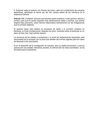 6. Autorizar viajes al exterior con dineros del erario, salvo en cumplimiento de misiones
específicas, aprobadas al menos por las tres cuartas partes de los miembros de la
respectiva Cámara.
Artículo 137. Cualquier comisión permanente podrá emplazar a toda persona natural o
jurídica, para que en sesión especial rinda declaraciones orales o escritas, que podrán
exigirse bajo juramento, sobre hechos relacionados directamente con las indagaciones
que la comisión adelante.
Si quienes hayan sido citados se excusaren de asistir y la comisión insistiere en
llamarlos, la Corte Constitucional, después de oírlos, resolverá sobre el particular en un
plazo de diez días, bajo estricta reserva.
La renuencia de los citados a comparecer o a rendir las declaraciones requeridas, será
sancionada por la comisión con la pena que señalen las normas vigentes para los casos
de desacato a las autoridades.
Si en el desarrollo de la investigación se requiere, para su perfeccionamiento, o para la
persecución de posibles infractores penales, la intervención de otras autoridades, se las
exhortará para lo pertinente.
 