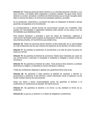 Artículo 15. Todas las personas tienen derecho a su intimidad personal y familiar y a su
buen nombre, y el Estado debe respetarlos y hacerlos respetar. De igual modo, tienen
derecho a conocer, actualizar y rectificar las informaciones que se hayan recogido sobre
ellas en bancos de datos y en archivos de entidades públicas y privadas.
En la recolección, tratamiento y circulación de datos se respetarán la libertad y demás
garantías consagradas en la Constitución.
La correspondencia y demás formas de comunicación privada son inviolables. Sólo
pueden ser interceptadas o registradas mediante orden judicial, en los casos y con las
formalidades que establezca la ley.
Para efectos tributarios o judiciales y para los casos de inspección, vigilancia e
intervención del Estado podrá exigirse la presentación de libros de contabilidad y demás
documentos privados, en los términos que señale la ley.
Artículo 16. Todas las personas tienen derecho al libre desarrollo de su personalidad
sin más limitaciones que las que imponen los derechos de los demás y el orden jurídico.
Artículo 17. Se prohiben la esclavitud, la servidumbre y la trata de seres humanos en
todas sus formas.
Artículo 18. Se garantiza la libertad de conciencia. Nadie será molestado por razón de
sus convicciones o creencias ni compelido a revelarlas ni obligado a actuar contra su
conciencia.
Artículo 19. Se garantiza la libertad de cultos. Toda persona tiene derecho a profesar
libremente su religión y a difundirla en forma individual o colectiva.
Todas las confesiones religiosas e iglesias son igualmente libres ante la ley.
Artículo 20. Se garantiza a toda persona la libertad de expresar y difundir su
pensamiento y opiniones, la de informar y recibir información veraz e imparcial, y la de
fundar medios masivos de comunicación.
Estos son libres y tienen responsabilidad social. Se garantiza el derecho a la
rectificación en condiciones de equidad. No habrá censura.
Artículo 21. Se garantiza el derecho a la honra. La ley señalará la forma de su
protección.
Artículo 22. La paz es un derecho y un deber de obligatorio cumplimiento.
 