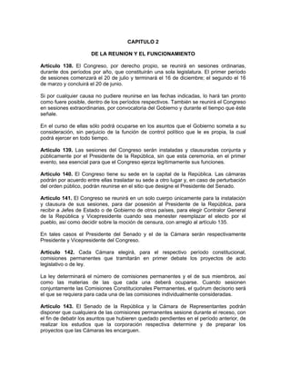 CAPITULO 2
DE LA REUNION Y EL FUNCIONAMIENTO
Artículo 138. El Congreso, por derecho propio, se reunirá en sesiones ordinarias,
durante dos períodos por año, que constituirán una sola legislatura. El primer período
de sesiones comenzará el 20 de julio y terminará el 16 de diciembre; el segundo el 16
de marzo y concluirá el 20 de junio.
Si por cualquier causa no pudiere reunirse en las fechas indicadas, lo hará tan pronto
como fuere posible, dentro de los períodos respectivos. También se reunirá el Congreso
en sesiones extraordinarias, por convocatoria del Gobierno y durante el tiempo que éste
señale.
En el curso de ellas sólo podrá ocuparse en los asuntos que el Gobierno someta a su
consideración, sin perjuicio de la función de control político que le es propia, la cual
podrá ejercer en todo tiempo.
Artículo 139. Las sesiones del Congreso serán instaladas y clausuradas conjunta y
públicamente por el Presidente de la República, sin que esta ceremonia, en el primer
evento, sea esencial para que el Congreso ejerza legítimamente sus funciones.
Artículo 140. El Congreso tiene su sede en la capital de la República. Las cámaras
podrán por acuerdo entre ellas trasladar su sede a otro lugar y, en caso de perturbación
del orden público, podrán reunirse en el sitio que designe el Presidente del Senado.
Artículo 141. El Congreso se reunirá en un solo cuerpo únicamente para la instalación
y clausura de sus sesiones, para dar posesión al Presidente de la República, para
recibir a Jefes de Estado o de Gobierno de otros países, para elegir Contralor General
de la República y Vicepresidente cuando sea menester reemplazar el electo por el
pueblo, así como decidir sobre la moción de censura, con arreglo al artículo 135.
En tales casos el Presidente del Senado y el de la Cámara serán respectivamente
Presidente y Vicepresidente del Congreso.
Artículo 142. Cada Cámara elegirá, para el respectivo período constitucional,
comisiones permanentes que tramitarán en primer debate los proyectos de acto
legislativo o de ley.
La ley determinará el número de comisiones permanentes y el de sus miembros, así
como las materias de las que cada una deberá ocuparse. Cuando sesionen
conjuntamente las Comisiones Constitucionales Permanentes, el quórum decisorio será
el que se requiera para cada una de las comisiones individualmente consideradas.
Artículo 143. El Senado de la República y la Cámara de Representantes podrán
disponer que cualquiera de las comisiones permanentes sesione durante el receso, con
el fin de debatir los asuntos que hubieren quedado pendientes en el período anterior, de
realizar los estudios que la corporación respectiva determine y de preparar los
proyectos que las Cámaras les encarguen.
 