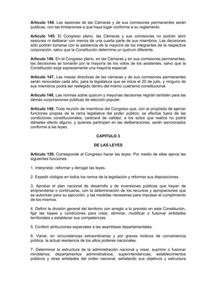Artículo 144. Las sesiones de las Cámaras y de sus comisiones permanentes serán
publicas, con las limitaciones a que haya lugar conforme a su reglamento.
Artículo 145. El Congreso pleno, las Cámaras y sus comisiones no podrán abrir
sesiones ni deliberar con menos de una cuarta parte de sus miembros. Las decisiones
sólo podrán tomarse con la asistencia de la mayoría de los integrantes de la respectiva
corporación, salvo que la Constitución determine un quórum diferente.
Artículo 146. En el Congreso pleno, en las Cámaras y en sus comisiones permanentes,
las decisiones se tomarán por la mayoría de los votos de los asistentes, salvo que la
Constitución exija expresamente una mayoría especial.
Artículo 147. Las mesas directivas de las cámaras y de sus comisiones permanentes
serán renovadas cada año, para la legislatura que se inicia el 20 de julio, y ninguno de
sus miembros podrá ser reelegido dentro del mismo cuatrienio constitucional.
Artículo 148. Las normas sobre quórum y mayorías decisorias regirán también para las
demás corporaciones públicas de elección popular.
Artículo 149. Toda reunión de miembros del Congreso que, con el propósito de ejercer
funciones propias de la rama legislativa del poder público, se efectúe fuera de las
condiciones constitucionales, carecerá de validez; a los actos que realice no podrá
dárseles efecto alguno, y quienes participen en las deliberaciones, serán sancionados
conforme a las leyes.
CAPITULO 3
DE LAS LEYES
Artículo 150. Corresponde al Congreso hacer las leyes. Por medio de ellas ejerce las
siguientes funciones:
1. Interpretar, reformar y derogar las leyes.
2. Expedir códigos en todos los ramos de la legislación y reformar sus disposiciones.
3. Aprobar el plan nacional de desarrollo y de inversiones públicas que hayan de
emprenderse o continuarse, con la determinación de los recursos y apropiaciones que
se autoricen para su ejecución, y las medidas necesarias para impulsar el cumplimiento
de los mismos.
4. Definir la división general del territorio con arreglo a lo previsto en esta Constitución,
fijar las bases y condiciones para crear, eliminar, modificar o fusionar entidades
territoriales y establecer sus competencias.
5. Conferir atribuciones especiales a las asambleas departamentales.
6. Variar, en circunstancias extraordinarias y por graves motivos de conveniencia
pública, la actual residencia de los altos poderes nacionales.
7. Determinar la estructura de la administración nacional y crear, suprimir o fusionar
ministerios, departamentos administrativos, superintendencias, establecimientos
públicos y otras entidades del orden nacional, señalando sus objetivos y estructura
 