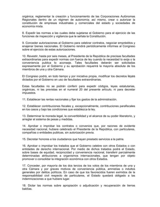 orgánica; reglamentar la creación y funcionamiento de las Corporaciones Autónomas
Regionales dentro de un régimen de autonomía; así mismo, crear o autorizar la
constitución de empresas industriales y comerciales del estado y sociedades de
economía mixta.
8. Expedir las normas a las cuales debe sujetarse el Gobierno para el ejercicio de las
funciones de inspección y vigilancia que le señala la Constitución.
9. Conceder autorizaciones al Gobierno para celebrar contratos, negociar empréstitos y
enajenar bienes nacionales. El Gobierno rendirá periódicamente informes al Congreso
sobre el ejercicio de estas autorizaciones.
10. Revestir, hasta por seis meses, al Presidente de la República de precisas facultades
extraordinarias para expedir normas con fuerza de ley cuando la necesidad lo exija o la
conveniencia publica lo aconseje. Tales facultades deberán ser solicitadas
expresamente por el Gobierno y su aprobación requerirá la mayoría absoluta de los
miembros de una y otra Cámara.
El Congreso podrá, en todo tiempo y por iniciativa propia, modificar los decretos leyes
dictados por el Gobierno en uso de facultades extraordinarias.
Estas facultades no se podrán conferir para expedir códigos, leyes estatutarias,
orgánicas, ni las previstas en el numeral 20 del presente artículo, ni para decretar
impuestos.
11. Establecer las rentas nacionales y fijar los gastos de la administración.
12. Establecer contribuciones fiscales y, excepcionalmente, contribuciones parafiscales
en los casos y bajo las condiciones que establezca la ley.
13. Determinar la moneda legal, la convertibilidad y el alcance de su poder liberatorio, y
arreglar el sistema de pesas y medidas.
14. Aprobar o improbar los contratos o convenios que, por razones de evidente
necesidad nacional, hubiere celebrado el Presidente de la República, con particulares,
compañías o entidades publicas, sin autorización previa.
15. Decretar honores a los ciudadanos que hayan prestado servicios a la patria.
16. Aprobar o improbar los tratados que el Gobierno celebre con otros Estados o con
entidades de derecho internacional. Por medio de dichos tratados podrá el Estado,
sobre bases de equidad, reciprocidad y conveniencia nacional, transferir parcialmente
determinadas atribuciones a organismos internacionales, que tengan por objeto
promover o consolidar la integración económica con otros Estados.
17. Conceder, por mayoría de los dos tercios de los votos de los miembros de una y
otra Cámara y por graves motivos de conveniencia pública, amnistías o indultos
generales por delitos políticos. En caso de que los favorecidos fueren eximidos de la
responsabilidad civil respecto de particulares, el Estado quedará obligado a las
indemnizaciones a que hubiere lugar.
18. Dictar las normas sobre apropiación o adjudicación y recuperación de tierras
baldías.
 