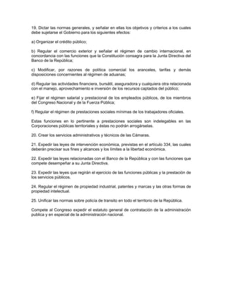 19. Dictar las normas generales, y señalar en ellas los objetivos y criterios a los cuales
debe sujetarse el Gobierno para los siguientes efectos:
a) Organizar el crédito público;
b) Regular el comercio exterior y señalar el régimen de cambio internacional, en
concordancia con las funciones que la Constitución consagra para la Junta Directiva del
Banco de la República;
c) Modificar, por razones de política comercial los aranceles, tarifas y demás
disposiciones concernientes al régimen de aduanas;
d) Regular las actividades financiera, bursátil, aseguradora y cualquiera otra relacionada
con el manejo, aprovechamiento e inversión de los recursos captados del público;
e) Fijar el régimen salarial y prestacional de los empleados públicos, de los miembros
del Congreso Nacional y de la Fuerza Pública;
f) Regular el régimen de prestaciones sociales mínimas de los trabajadores oficiales.
Estas funciones en lo pertinente a prestaciones sociales son indelegables en las
Corporaciones públicas territoriales y éstas no podrán arrogárselas.
20. Crear los servicios administrativos y técnicos de las Cámaras.
21. Expedir las leyes de intervención económica, previstas en el artículo 334, las cuales
deberán precisar sus fines y alcances y los límites a la libertad económica.
22. Expedir las leyes relacionadas con el Banco de la República y con las funciones que
compete desempeñar a su Junta Directiva.
23. Expedir las leyes que regirán el ejercicio de las funciones públicas y la prestación de
los servicios públicos.
24. Regular el régimen de propiedad industrial, patentes y marcas y las otras formas de
propiedad intelectual.
25. Unificar las normas sobre policía de transito en todo el territorio de la República.
Compete al Congreso expedir el estatuto general de contratación de la administración
publica y en especial de la administración nacional.
 