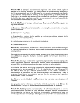 Artículo 151. El Congreso expedirá leyes orgánicas a las cuales estará sujeto el
ejercicio de la actividad legislativa. Por medio de ellas se establecerán los reglamentos
del Congreso y de cada una de las Cámaras, las normas sobre preparación, aprobación
y ejecución del presupuesto de rentas y ley de apropiaciones y del plan general de
desarrollo, y las relativas a la asignación de competencias normativas a las entidades
territoriales. Las leyes orgánicas requerirán, para su aprobación, la mayoría absoluta de
los votos de los miembros de una y otra Cámara.
Artículo 152. Mediante las leyes estatutarias, el Congreso de la República regulará las
siguientes materias:
a) Derechos y deberes fundamentales de las personas y los procedimientos y recursos
para su protección;
b) Administración de justicia;
c) Organización y régimen de los partidos y movimientos políticos; estatuto de la
oposición y funciones electorales;
d) Instituciones y mecanismos de participación ciudadana;
e) Estados de excepción.
Artículo 153. La aprobación, modificación o derogación de las leyes estatutarias exigirá
la mayoría absoluta de los miembros del Congreso y deberá efectuarse dentro de una
sola legislatura.
Dicho trámite comprenderá la revisión previa, por parte de la Corte Constitucional, de la
exequibilidad del proyecto. Cualquier ciudadano podrá intervenir para defenderla o
impugnarla.
Artículo 154. Las leyes pueden tener origen en cualquiera de las Cámaras a propuesta
de sus respectivos miembros, del Gobierno Nacional, de las entidades señaladas en el
artículo 156, o por iniciativa popular en los casos previstos en la Constitución.
No obstante, sólo podrán ser dictadas o reformadas por iniciativa del Gobierno las leyes
a que se refieren los numerales 3, 7, 9, 11 y 22 y los literales a, b y e, del numeral 19
del artículo 150; las que ordenen participaciones en las rentas nacionales o
transferencias de las mismas; las que autoricen aportes o suscripciones del Estado a
empresas industriales o comerciales y las que decreten exenciones de impuestos,
contribuciones o tasas nacionales.
Las Cámaras podrán introducir modificaciones a los proyectos presentados por el
Gobierno.
Los proyectos de ley relativos a los tributos iniciarán su tramite en la Cámara de
Representantes y los que se refieran a relaciones internacionales, en el Senado.
Artículo 155. Podrán presentar proyectos de ley o de reforma constitucional, un numero
de ciudadanos igual o superior al cinco por ciento del censo electoral existente en la
fecha respectiva o el treinta por ciento de los concejales o diputados del país. La
iniciativa popular será tramitada por el Congreso, de conformidad con lo establecido en
 