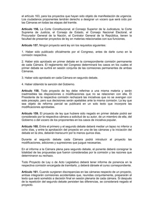 el artículo 163, para los proyectos que hayan sido objeto de manifestación de urgencia.
Los ciudadanos proponentes tendrán derecho a designar un vocero que será oído por
las Cámaras en todas las etapas del tramite.
Artículo 156. La Corte Constitucional, el Consejo Superior de la Judicatura, la Corte
Suprema de Justicia, el Consejo de Estado, el Consejo Nacional Electoral, el
Procurador General de la Nación, el Contralor General de la República, tienen la
facultad de presentar proyectos de ley en materias relacionadas con sus funciones.
Artículo 157. Ningún proyecto será ley sin los requisitos siguientes:
1. Haber sido publicado oficialmente por el Congreso, antes de darle curso en la
comisión respectiva.
2. Haber sido aprobado en primer debate en la correspondiente comisión permanente
de cada Cámara. El reglamento del Congreso determinará los casos en los cuales el
primer debate se surtirá en sesión conjunta de las comisiones permanentes de ambas
Cámaras.
3. Haber sido aprobado en cada Cámara en segundo debate.
4. Haber obtenido la sanción del Gobierno.
Artículo 158. Todo proyecto de ley debe referirse a una misma materia y serán
inadmisibles las disposiciones o modificaciones que no se relacionen con ella. El
Presidente de la respectiva comisión rechazará las iniciativas que no se avengan con
este precepto, pero sus decisiones serán apelables ante la misma comisión. La ley que
sea objeto de reforma parcial se publicará en un solo texto que incorpore las
modificaciones aprobadas.
Artículo 159. El proyecto de ley que hubiere sido negado en primer debate podrá ser
considerado por la respectiva cámara a solicitud de su autor, de un miembro de ella, del
Gobierno o del vocero de los proponentes en los casos de iniciativa popular.
Artículo 160. Entre el primero y el segundo debate deberá mediar un lapso no inferior a
ocho días, y entre la aprobación del proyecto en una de las cámaras y la iniciación del
debate en la otra, deberán transcurrir por lo menos quince días.
Durante el segundo debate cada Cámara podrá introducir al proyecto las
modificaciones, adiciones y supresiones que juzgue necesarias.
En el informe a la Cámara plena para segundo debate, el ponente deberá consignar la
totalidad de las propuestas que fueron consideradas por la comisión y las razones que
determinaron su rechazo.
Todo Proyecto de Ley o de Acto Legislativo deberá tener informe de ponencia en la
respectiva comisión encargada de tramitarlo, y deberá dársele el curso correspondiente.
Artículo 161. Cuando surgieren discrepancias en las cámaras respecto de un proyecto,
ambas integrarán comisiones accidentales que, reunidas conjuntamente, prepararán el
texto que será sometido a decisión final en sesión plenaria de cada cámara. Si después
de la repetición del segundo debate persisten las diferencias, se considerará negado el
proyecto.
 