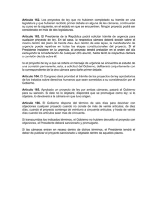 Artículo 162. Los proyectos de ley que no hubieren completado su tramite en una
legislatura y que hubieren recibido primer debate en alguna de las cámaras, continuarán
su curso en la siguiente, en el estado en que se encuentren. Ningún proyecto podrá ser
considerado en más de dos legislaturas.
Artículo 163. El Presidente de la República podrá solicitar trámite de urgencia para
cualquier proyecto de ley. En tal caso, la respectiva cámara deberá decidir sobre el
mismo dentro del plazo de treinta días. Aun dentro de este lapso, la manifestación de
urgencia puede repetirse en todas las etapas constitucionales del proyecto. Si el
Presidente insistiere en la urgencia, el proyecto tendrá prelación en el orden del día
excluyendo la consideración de cualquier otro asunto, hasta tanto la respectiva cámara
o comisión decida sobre él.
Si el proyecto de ley a que se refiere el mensaje de urgencia se encuentra al estudio de
una comisión permanente, esta, a solicitud del Gobierno, deliberará conjuntamente con
la correspondiente de la otra cámara para darle primer debate.
Artículo 164. El Congreso dará prioridad al trámite de los proyectos de ley aprobatorios
de los tratados sobre derechos humanos que sean sometidos a su consideración por el
Gobierno.
Artículo 165. Aprobado un proyecto de ley por ambas cámaras, pasará al Gobierno
para su sanción. Si éste no lo objetare, dispondrá que se promulgue como ley; si lo
objetare, lo devolverá a la cámara en que tuvo origen.
Artículo 166. El Gobierno dispone del término de seis días para devolver con
objeciones cualquier proyecto cuando no conste de más de veinte artículos; de diez
días, cuando el proyecto contenga de veintiuno a cincuenta artículos; y hasta de veinte
días cuando los artículos sean mas de cincuenta.
Si transcurridos los indicados términos, el Gobierno no hubiere devuelto el proyecto con
objeciones, el Presidente deberá sancionarlo y promulgarlo.
Si las cámaras entran en receso dentro de dichos términos, el Presidente tendrá el
deber de publicar el proyecto sancionado u objetado dentro de aquellos plazos.
 