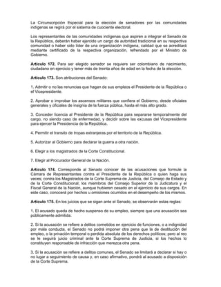 La Circunscripción Especial para la elección de senadores por las comunidades
indígenas se regirá por el sistema de cuociente electoral.
Los representantes de las comunidades indígenas que aspiren a integrar el Senado de
la República, deberán haber ejercido un cargo de autoridad tradicional en su respectiva
comunidad o haber sido líder de una organización indígena, calidad que se acreditará
mediante certificado de la respectiva organización, refrendado por el Ministro de
Gobierno.
Artículo 172. Para ser elegido senador se requiere ser colombiano de nacimiento,
ciudadano en ejercicio y tener más de treinta años de edad en la fecha de la elección.
Artículo 173. Son atribuciones del Senado:
1. Admitir o no las renuncias que hagan de sus empleos el Presidente de la República o
el Vicepresidente.
2. Aprobar o improbar los ascensos militares que confiera el Gobierno, desde oficiales
generales y oficiales de insignia de la fuerza pública, hasta el más alto grado.
3. Conceder licencia al Presidente de la República para separarse temporalmente del
cargo, no siendo caso de enfermedad, y decidir sobre las excusas del Vicepresidente
para ejercer la Presidencia de la República.
4. Permitir el transito de tropas extranjeras por el territorio de la República.
5. Autorizar al Gobierno para declarar la guerra a otra nación.
6. Elegir a los magistrados de la Corte Constitucional.
7. Elegir al Procurador General de la Nación.
Artículo 174. Corresponde al Senado conocer de las acusaciones que formule la
Cámara de Representantes contra el Presidente de la República o quien haga sus
veces; contra los Magistrados de la Corte Suprema de Justicia, del Consejo de Estado y
de la Corte Constitucional, los miembros del Consejo Superior de la Judicatura y el
Fiscal General de la Nación, aunque hubieren cesado en el ejercicio de sus cargos. En
este caso, conocerá por hechos u omisiones ocurridos en el desempeño de los mismos.
Artículo 175. En los juicios que se sigan ante el Senado, se observarán estas reglas:
1. El acusado queda de hecho suspenso de su empleo, siempre que una acusación sea
públicamente admitida.
2. Si la acusación se refiere a delitos cometidos en ejercicio de funciones, o a indignidad
por mala conducta, el Senado no podrá imponer otra pena que la de destitución del
empleo, o la privación temporal o perdida absoluta de los derechos políticos; pero al reo
se le seguirá juicio criminal ante la Corte Suprema de Justicia, si los hechos lo
constituyen responsable de infracción que merezca otra pena.
3. Si la acusación se refiere a delitos comunes, el Senado se limitará a declarar si hay o
no lugar a seguimiento de causa y, en caso afirmativo, pondrá al acusado a disposición
de la Corte Suprema.
 