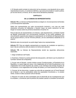 4. El Senado podrá cometer la instrucción de los procesos a una diputación de su seno,
reservándose el juicio y la sentencia definitiva, que será pronunciada en sesión publica,
por los dos tercios, al menos, de los votos de los Senadores presentes.
CAPITULO 5
DE LA CAMARA DE REPRESENTANTES
Artículo 176. La Cámara de Representantes se elegirá en circunscripciones territoriales
y circunscripciones especiales.
Habrá dos representantes por cada circunscripción territorial y uno mas por cada
doscientos cincuenta mil habitantes o fracción mayor de ciento veinticinco mil que
tengan en exceso sobre los primeros doscientos cincuenta mil.
Para la elección de representantes a la Cámara, cada departamento y el Distrito Capital
de Bogotá conformarán una circunscripción territorial. La ley podrá establecer una
circunscripción especial para asegurar la participación en la Cámara de Representantes
de los grupos étnicos y de las minorías políticas y de los colombianos residentes en el
exterior.
Mediante esta circunscripción se podrá elegir hasta cinco representantes.
Artículo 177. Para ser elegido representante se requiere ser ciudadano en ejercicio y
tener más de veinticinco años de edad en la fecha de la elección.
Artículo 178. La Cámara de Representantes tendrá las siguientes atribuciones
especiales:
1. Elegir al Defensor del Pueblo.
2. Examinar y fenecer la cuenta general del presupuesto y del tesoro que le presente el
Contralor General de la República.
3. Acusar ante el Senado, cuando hubiere causas Constitucionales, al Presidente de la
República, o a quien haga sus veces, a los magistrados de la Corte Constitucional, a los
magistrados de la Corte Suprema de Justicia, a los miembros del Consejo Superior de
la Judicatura, a los magistrados del Consejo de Estado y al Fiscal General de la Nación.
4. Conocer de las denuncias y quejas que ante ella se presenten por el Fiscal General
de la Nación o por los particulares contra los expresados funcionarios y, si prestan
mérito, fundar en ellas acusación ante el Senado.
5. Requerir el auxilio de otras autoridades para el desarrollo de las investigaciones que
le competen, y comisionar para la práctica de pruebas cuando lo considere conveniente.
 