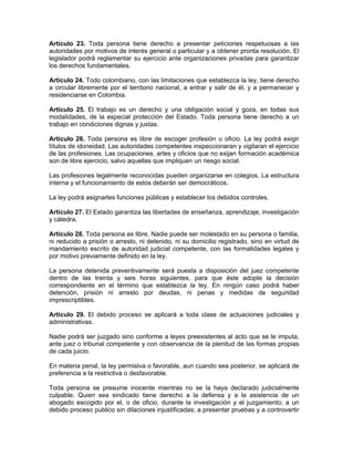 Artículo 23. Toda persona tiene derecho a presentar peticiones respetuosas a las
autoridades por motivos de interés general o particular y a obtener pronta resolución. El
legislador podrá reglamentar su ejercicio ante organizaciones privadas para garantizar
los derechos fundamentales.
Artículo 24. Todo colombiano, con las limitaciones que establezca la ley, tiene derecho
a circular libremente por el territorio nacional, a entrar y salir de él, y a permanecer y
residenciarse en Colombia.
Artículo 25. El trabajo es un derecho y una obligación social y goza, en todas sus
modalidades, de la especial protección del Estado. Toda persona tiene derecho a un
trabajo en condiciones dignas y justas.
Artículo 26. Toda persona es libre de escoger profesión u oficio. La ley podrá exigir
títulos de idoneidad. Las autoridades competentes inspeccionaran y vigilaran el ejercicio
de las profesiones. Las ocupaciones, artes y oficios que no exijan formación académica
son de libre ejercicio, salvo aquellas que impliquen un riesgo social.
Las profesiones legalmente reconocidas pueden organizarse en colegios. La estructura
interna y el funcionamiento de estos deberán ser democráticos.
La ley podrá asignarles funciones públicas y establecer los debidos controles.
Artículo 27. El Estado garantiza las libertades de enseñanza, aprendizaje, investigación
y cátedra.
Artículo 28. Toda persona es libre. Nadie puede ser molestado en su persona o familia,
ni reducido a prisión o arresto, ni detenido, ni su domicilio registrado, sino en virtud de
mandamiento escrito de autoridad judicial competente, con las formalidades legales y
por motivo previamente definido en la ley.
La persona detenida preventivamente será puesta a disposición del juez competente
dentro de las treinta y seis horas siguientes, para que éste adopte la decisión
correspondiente en el término que establezca la ley. En ningún caso podrá haber
detención, prisión ni arresto por deudas, ni penas y medidas de seguridad
imprescriptibles.
Artículo 29. El debido proceso se aplicará a toda clase de actuaciones judiciales y
administrativas.
Nadie podrá ser juzgado sino conforme a leyes preexistentes al acto que se le imputa,
ante juez o tribunal competente y con observancia de la plenitud de las formas propias
de cada juicio.
En materia penal, la ley permisiva o favorable, aun cuando sea posterior, se aplicará de
preferencia a la restrictiva o desfavorable.
Toda persona se presume inocente mientras no se la haya declarado judicialmente
culpable. Quien sea sindicado tiene derecho a la defensa y a la asistencia de un
abogado escogido por el, o de oficio, durante la investigación y el juzgamiento; a un
debido proceso publico sin dilaciones injustificadas; a presentar pruebas y a controvertir
 