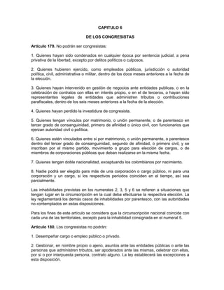 CAPITULO 6
DE LOS CONGRESISTAS
Artículo 179. No podrán ser congresistas:
1. Quienes hayan sido condenados en cualquier época por sentencia judicial, a pena
privativa de la libertad, excepto por delitos políticos o culposos.
2. Quienes hubieren ejercido, como empleados públicos, jurisdicción o autoridad
política, civil, administrativa o militar, dentro de los doce meses anteriores a la fecha de
la elección.
3. Quienes hayan intervenido en gestión de negocios ante entidades publicas, o en la
celebración de contratos con ellas en interés propio, o en el de terceros, o hayan sido
representantes legales de entidades que administren tributos o contribuciones
parafiscales, dentro de los seis meses anteriores a la fecha de la elección.
4. Quienes hayan perdido la investidura de congresista.
5. Quienes tengan vínculos por matrimonio, o unión permanente, o de parentesco en
tercer grado de consanguinidad, primero de afinidad o único civil, con funcionarios que
ejerzan autoridad civil o política.
6. Quienes estén vinculados entre si por matrimonio, o unión permanente, o parentesco
dentro del tercer grado de consanguinidad, segundo de afinidad, o primero civil, y se
inscriban por el mismo partido, movimiento o grupo para elección de cargos, o de
miembros de corporaciones públicas que deban realizarse en la misma fecha.
7. Quienes tengan doble nacionalidad, exceptuando los colombianos por nacimiento.
8. Nadie podrá ser elegido para más de una corporación o cargo público, ni para una
corporación y un cargo, si los respectivos períodos coinciden en el tiempo, así sea
parcialmente.
Las inhabilidades previstas en los numerales 2, 3, 5 y 6 se refieren a situaciones que
tengan lugar en la circunscripción en la cual deba efectuarse la respectiva elección. La
ley reglamentará los demás casos de inhabilidades por parentesco, con las autoridades
no contemplados en estas disposiciones.
Para los fines de este artículo se considera que la circunscripción nacional coincide con
cada una de las territoriales, excepto para la inhabilidad consignada en el numeral 5.
Artículo 180. Los congresistas no podrán:
1. Desempeñar cargo o empleo público o privado.
2. Gestionar, en nombre propio o ajeno, asuntos ante las entidades públicas o ante las
personas que administren tributos, ser apoderados ante las mismas, celebrar con ellas,
por si o por interpuesta persona, contrato alguno. La ley establecerá las excepciones a
esta disposición.
 