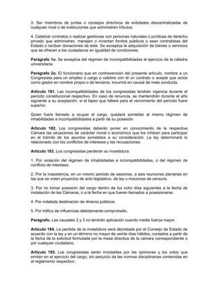 3. Ser miembros de juntas o consejos directivos de entidades descentralizadas de
cualquier nivel o de instituciones que administren tributos.
4. Celebrar contratos o realizar gestiones con personas naturales o jurídicas de derecho
privado que administren, manejen o inviertan fondos públicos o sean contratistas del
Estado o reciban donaciones de éste. Se exceptúa la adquisición de bienes o servicios
que se ofrecen a los ciudadanos en igualdad de condiciones.
Parágrafo 1o. Se exceptúa del régimen de incompatibilidades el ejercicio de la cátedra
universitaria.
Parágrafo 2o. El funcionario que en contravención del presente artículo, nombre a un
Congresista para un empleo o cargo o celebre con él un contrato o acepte que actúe
como gestor en nombre propio o de terceros, incurrirá en causal de mala conducta.
Artículo 181. Las incompatibilidades de los congresistas tendrán vigencia durante el
período constitucional respectivo. En caso de renuncia, se mantendrán durante el año
siguiente a su aceptación, si el lapso que faltare para el vencimiento del período fuere
superior.
Quien fuere llamado a ocupar el cargo, quedará sometido al mismo régimen de
inhabilidades e incompatibilidades a partir de su posesión.
Artículo 182. Los congresistas deberán poner en conocimiento de la respectiva
Cámara las situaciones de carácter moral o económico que los inhiban para participar
en el trámite de los asuntos sometidos a su consideración. La ley determinará lo
relacionado con los conflictos de intereses y las recusaciones.
Artículo 183. Los congresistas perderán su investidura:
1. Por violación del régimen de inhabilidades e incompatibilidades, o del régimen de
conflicto de intereses.
2. Por la inasistencia, en un mismo periodo de sesiones, a seis reuniones plenarias en
las que se voten proyectos de acto legislativo, de ley o mociones de censura.
3. Por no tomar posesión del cargo dentro de los ocho días siguientes a la fecha de
instalación de las Cámaras, o a la fecha en que fueren llamados a posesionarse.
4. Por indebida destinación de dineros públicos.
5. Por tráfico de influencias debidamente comprobado.
Parágrafo. Las causales 2 y 3 no tendrán aplicación cuando medie fuerza mayor.
Artículo 184. La perdida de la investidura será decretada por el Consejo de Estado de
acuerdo con la ley y en un término no mayor de veinte días hábiles, contados a partir de
la fecha de la solicitud formulada por la mesa directiva de la cámara correspondiente o
por cualquier ciudadano.
Artículo 185. Los congresistas serán inviolables por las opiniones y los votos que
emitan en el ejercicio del cargo, sin perjuicio de las normas disciplinarias contenidas en
el reglamento respectivo.
 