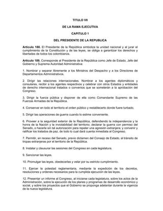 TITULO VII
DE LA RAMA EJECUTIVA
CAPITULO 1
DEL PRESIDENTE DE LA REPUBLICA
Artículo 188. El Presidente de la República simboliza la unidad nacional y al jurar el
cumplimiento de la Constitución y de las leyes, se obliga a garantizar los derechos y
libertades de todos los colombianos.
Artículo 189. Corresponde al Presidente de la República como Jefe de Estado, Jefe del
Gobierno y Suprema Autoridad Administrativa:
1. Nombrar y separar libremente a los Ministros del Despacho y a los Directores de
Departamentos Administrativos.
2. Dirigir las relaciones internacionales. Nombrar a los agentes diplomáticos y
consulares, recibir a los agentes respectivos y celebrar con otros Estados y entidades
de derecho internacional tratados o convenios que se someterán a la aprobación del
Congreso.
3. Dirigir la fuerza pública y disponer de ella como Comandante Supremo de las
Fuerzas Armadas de la República.
4. Conservar en todo el territorio el orden público y restablecerlo donde fuere turbado.
5. Dirigir las operaciones de guerra cuando lo estime conveniente.
6. Proveer a la seguridad exterior de la República, defendiendo la independencia y la
honra de la Nación y la inviolabilidad del territorio; declarar la guerra con permiso del
Senado, o hacerla sin tal autorización para repeler una agresión extranjera; y convenir y
ratificar los tratados de paz, de todo lo cual dará cuenta inmediata al Congreso.
7. Permitir, en receso del Senado, previo dictamen del Consejo de Estado, el tránsito de
tropas extranjeras por el territorio de la República.
8. Instalar y clausurar las sesiones del Congreso en cada legislatura.
9. Sancionar las leyes.
10. Promulgar las leyes, obedecerlas y velar por su estricto cumplimiento.
11. Ejercer la potestad reglamentaria, mediante la expedición de los decretos,
resoluciones y ordenes necesarios para la cumplida ejecución de las leyes.
12. Presentar un informe al Congreso, al iniciarse cada legislatura, sobre los actos de la
Administración, sobre la ejecución de los planes y programas de desarrollo económico y
social, y sobre los proyectos que el Gobierno se proponga adelantar durante la vigencia
de la nueva legislatura.
 