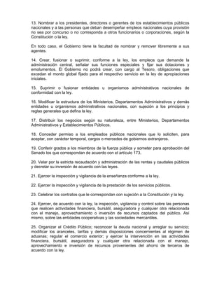 13. Nombrar a los presidentes, directores o gerentes de los establecimientos públicos
nacionales y a las personas que deban desempeñar empleos nacionales cuya provisión
no sea por concurso o no corresponda a otros funcionarios o corporaciones, según la
Constitución o la ley.
En todo caso, el Gobierno tiene la facultad de nombrar y remover libremente a sus
agentes.
14. Crear, fusionar o suprimir, conforme a la ley, los empleos que demande la
administración central, señalar sus funciones especiales y fijar sus dotaciones y
emolumentos. El Gobierno no podrá crear, con cargo al Tesoro, obligaciones que
excedan el monto global fijado para el respectivo servicio en la ley de apropiaciones
iniciales.
15. Suprimir o fusionar entidades u organismos administrativos nacionales de
conformidad con la ley.
16. Modificar la estructura de los Ministerios, Departamentos Administrativos y demás
entidades u organismos administrativos nacionales, con sujeción a los principios y
reglas generales que defina la ley.
17. Distribuir los negocios según su naturaleza, entre Ministerios, Departamentos
Administrativos y Establecimientos Públicos.
18. Conceder permiso a los empleados públicos nacionales que lo soliciten, para
aceptar, con carácter temporal, cargos o mercedes de gobiernos extranjeros.
19. Conferir grados a los miembros de la fuerza pública y someter para aprobación del
Senado los que correspondan de acuerdo con el artículo 173.
20. Velar por la estricta recaudación y administración de las rentas y caudales públicos
y decretar su inversión de acuerdo con las leyes.
21. Ejercer la inspección y vigilancia de la enseñanza conforme a la ley.
22. Ejercer la inspección y vigilancia de la prestación de los servicios públicos.
23. Celebrar los contratos que le correspondan con sujeción a la Constitución y la ley.
24. Ejercer, de acuerdo con la ley, la inspección, vigilancia y control sobre las personas
que realicen actividades financiera, bursátil, aseguradora y cualquier otra relacionada
con el manejo, aprovechamiento o inversión de recursos captados del público. Así
mismo, sobre las entidades cooperativas y las sociedades mercantiles.
25. Organizar el Crédito Público; reconocer la deuda nacional y arreglar su servicio;
modificar los aranceles, tarifas y demás disposiciones concernientes al régimen de
aduanas; regular el comercio exterior; y ejercer la intervención en las actividades
financiera. bursátil, aseguradora y cualquier otra relacionada con el manejo,
aprovechamiento e inversión de recursos provenientes del ahorro de terceros de
acuerdo con la ley.
 