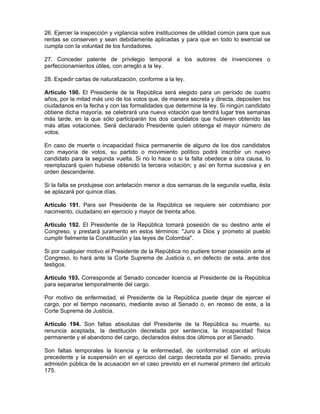 26. Ejercer la inspección y vigilancia sobre instituciones de utilidad común para que sus
rentas se conserven y sean debidamente aplicadas y para que en todo lo esencial se
cumpla con la voluntad de los fundadores.
27. Conceder patente de privilegio temporal a los autores de invenciones o
perfeccionamientos útiles, con arreglo a la ley.
28. Expedir cartas de naturalización, conforme a la ley.
Artículo 190. El Presidente de la República será elegido para un período de cuatro
años, por la mitad más uno de los votos que, de manera secreta y directa, depositen los
ciudadanos en la fecha y con las formalidades que determine la ley. Si ningún candidato
obtiene dicha mayoría, se celebrará una nueva votación que tendrá lugar tres semanas
más tarde, en la que sólo participarán los dos candidatos que hubieren obtenido las
más altas votaciones. Será declarado Presidente quien obtenga el mayor número de
votos.
En caso de muerte o incapacidad física permanente de alguno de los dos candidatos
con mayoría de votos, su partido o movimiento político podrá inscribir un nuevo
candidato para la segunda vuelta. Si no lo hace o si la falta obedece a otra causa, lo
reemplazará quien hubiese obtenido la tercera votación; y así en forma sucesiva y en
orden descendente.
Si la falta se produjese con antelación menor a dos semanas de la segunda vuelta, ésta
se aplazará por quince días.
Artículo 191. Para ser Presidente de la República se requiere ser colombiano por
nacimiento, ciudadano en ejercicio y mayor de treinta años.
Artículo 192. El Presidente de la República tomará posesión de su destino ante el
Congreso, y prestará juramento en estos términos: "Juro a Dios y prometo al pueblo
cumplir fielmente la Constitución y las leyes de Colombia".
Si por cualquier motivo el Presidente de la República no pudiere tomar posesión ante el
Congreso, lo hará ante la Corte Suprema de Justicia o, en defecto de esta, ante dos
testigos.
Artículo 193. Corresponde al Senado conceder licencia al Presidente de la República
para separarse temporalmente del cargo.
Por motivo de enfermedad, el Presidente de la República puede dejar de ejercer el
cargo, por el tiempo necesario, mediante aviso al Senado o, en receso de este, a la
Corte Suprema de Justicia.
Artículo 194. Son faltas absolutas del Presidente de la República su muerte, su
renuncia aceptada, la destitución decretada por sentencia, la incapacidad física
permanente y el abandono del cargo, declarados éstos dos últimos por el Senado.
Son faltas temporales la licencia y la enfermedad, de conformidad con el artículo
precedente y la suspensión en el ejercicio del cargo decretada por el Senado, previa
admisión pública de la acusación en el caso previsto en el numeral primero del artículo
175.
 