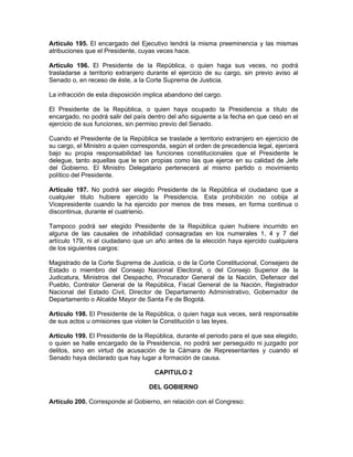 Artículo 195. El encargado del Ejecutivo tendrá la misma preeminencia y las mismas
atribuciones que el Presidente, cuyas veces hace.
Artículo 196. El Presidente de la República, o quien haga sus veces, no podrá
trasladarse a territorio extranjero durante el ejercicio de su cargo, sin previo aviso al
Senado o, en receso de éste, a la Corte Suprema de Justicia.
La infracción de esta disposición implica abandono del cargo.
El Presidente de la República, o quien haya ocupado la Presidencia a título de
encargado, no podrá salir del país dentro del año siguiente a la fecha en que cesó en el
ejercicio de sus funciones, sin permiso previo del Senado.
Cuando el Presidente de la República se traslade a territorio extranjero en ejercicio de
su cargo, el Ministro a quien corresponda, según el orden de precedencia legal, ejercerá
bajo su propia responsabilidad las funciones constitucionales que el Presidente le
delegue, tanto aquellas que le son propias como las que ejerce en su calidad de Jefe
del Gobierno. El Ministro Delegatario pertenecerá al mismo partido o movimiento
político del Presidente.
Artículo 197. No podrá ser elegido Presidente de la República el ciudadano que a
cualquier titulo hubiere ejercido la Presidencia. Esta prohibición no cobija al
Vicepresidente cuando la ha ejercido por menos de tres meses, en forma continua o
discontinua, durante el cuatrienio.
Tampoco podrá ser elegido Presidente de la República quien hubiere incurrido en
alguna de las causales de inhabilidad consagradas en los numerales 1, 4 y 7 del
artículo 179, ni el ciudadano que un año antes de la elección haya ejercido cualquiera
de los siguientes cargos:
Magistrado de la Corte Suprema de Justicia, o de la Corte Constitucional, Consejero de
Estado o miembro del Consejo Nacional Electoral, o del Consejo Superior de la
Judicatura, Ministros del Despacho, Procurador General de la Nación, Defensor del
Pueblo, Contralor General de la República, Fiscal General de la Nación, Registrador
Nacional del Estado Civil, Director de Departamento Administrativo, Gobernador de
Departamento o Alcalde Mayor de Santa Fe de Bogotá.
Artículo 198. El Presidente de la República, o quien haga sus veces, será responsable
de sus actos u omisiones que violen la Constitución o las leyes.
Artículo 199. El Presidente de la República, durante el periodo para el que sea elegido,
o quien se halle encargado de la Presidencia, no podrá ser perseguido ni juzgado por
delitos, sino en virtud de acusación de la Cámara de Representantes y cuando el
Senado haya declarado que hay lugar a formación de causa.
CAPITULO 2
DEL GOBIERNO
Artículo 200. Corresponde al Gobierno, en relación con el Congreso:
 