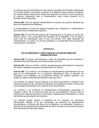 La persona que de conformidad con este artículo reemplace al Presidente, pertenecerá
a su mismo partido o movimiento y ejercerá la Presidencia hasta cuando el Congreso,
por derecho propio, dentro de los treinta días siguientes a la fecha en que se produzca
la vacancia presidencial, elija al Vicepresidente, quien tomará posesión de la
Presidencia de la República.
Artículo 204. Para ser elegido Vicepresidente se requieren las mismas calidades que
para ser Presidente de la República.
El Vicepresidente no podrá ser elegido Presidente de la República, ni Vicepresidente
para el período inmediatamente siguiente.
Artículo 205. En caso de falta absoluta del Vicepresidente, el Congreso se reunirá por
derecho propio, o por convocatoria del Presidente de la República, a fin de elegir a
quien haya de reemplazarlo para el resto del período. Son faltas absolutas del
Vicepresidente: su muerte, su renuncia aceptada y la incapacidad física permanente
reconocida por el Congreso.
CAPITULO 4
DE LOS MINISTROS Y DIRECTORES DE LOS DEPARTAMENTOS
ADMINISTRATIVOS
Artículo 206. El número, denominación y orden de precedencia de los ministerios y
departamentos administrativos serán determinados por la ley.
Artículo 207. Para ser ministro o director de departamento administrativo se requieren
las mismas calidades que para ser representante a la Cámara.
Artículo 208. Los ministros y los directores de departamentos administrativos son los
jefes de la administración en su respectiva dependencia. Bajo la dirección del
Presidente de la República, les corresponde formular las políticas atinentes a su
despacho, dirigir la actividad administrativa y ejecutar la ley.
Los ministros, en relación con el Congreso, son voceros del Gobierno, presentan a las
cámaras proyectos de ley, atienden las citaciones que aquéllas les hagan y toman parte
en los debates directamente o por conducto de los viceministros.
Los ministros y los directores de departamentos administrativos presentarán al
Congreso, dentro de los primeros quince días de cada legislatura, informe sobre el
estado de los negocios adscritos a su ministerio o departamento administrativo, y sobre
las reformas que consideren convenientes.
Las cámaras pueden requerir la asistencia de los ministros, las comisiones
permanentes, además, la de los viceministros, los directores de departamentos
administrativos, el Gerente del Banco de la República, los presidentes, directores o
gerentes de las entidades descentralizadas del orden nacional y la de otros funcionarios
de la rama ejecutiva del poder público.
 