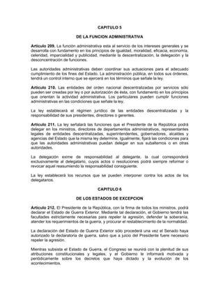 CAPITULO 5
DE LA FUNCION ADMINISTRATIVA
Artículo 209. La función administrativa esta al servicio de los intereses generales y se
desarrolla con fundamento en los principios de igualdad, moralidad, eficacia, economía,
celeridad, imparcialidad y publicidad, mediante la descentralización, la delegación y la
desconcentración de funciones.
Las autoridades administrativas deben coordinar sus actuaciones para el adecuado
cumplimiento de los fines del Estado. La administración pública, en todos sus órdenes,
tendrá un control interno que se ejercerá en los términos que señale la ley.
Artículo 210. Las entidades del orden nacional descentralizadas por servicios sólo
pueden ser creadas por ley o por autorización de ésta, con fundamento en los principios
que orientan la actividad administrativa. Los particulares pueden cumplir funciones
administrativas en las condiciones que señale la ley.
La ley establecerá el régimen jurídico de las entidades descentralizadas y la
responsabilidad de sus presidentes, directores o gerentes.
Artículo 211. La ley señalará las funciones que el Presidente de la República podrá
delegar en los ministros, directores de departamentos administrativos, representantes
legales de entidades descentralizadas, superintendentes, gobernadores, alcaldes y
agencias del Estado que la misma ley determine. Igualmente, fijará las condiciones para
que las autoridades administrativas puedan delegar en sus subalternos o en otras
autoridades.
La delegación exime de responsabilidad al delegante, la cual corresponderá
exclusivamente al delegatario, cuyos actos o resoluciones podrá siempre reformar o
revocar aquel reasumiendo la responsabilidad consiguiente.
La ley establecerá los recursos que se pueden interponer contra los actos de los
delegatarios.
CAPITULO 6
DE LOS ESTADOS DE EXCEPCION
Artículo 212. El Presidente de la República, con la firma de todos los ministros, podrá
declarar el Estado de Guerra Exterior. Mediante tal declaración, el Gobierno tendrá las
facultades estrictamente necesarias para repeler la agresión, defender la soberanía,
atender los requerimientos de la guerra, y procurar el restablecimiento de la normalidad.
La declaración del Estado de Guerra Exterior sólo procederá una vez el Senado haya
autorizado la declaratoria de guerra, salvo que a juicio del Presidente fuere necesario
repeler la agresión.
Mientras subsista el Estado de Guerra, el Congreso se reunirá con la plenitud de sus
atribuciones constitucionales y legales, y el Gobierno le informará motivada y
periódicamente sobre los decretos que haya dictado y la evolución de los
acontecimientos.
 