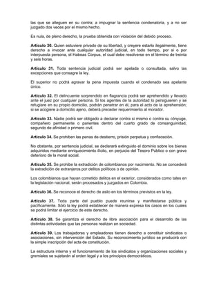las que se alleguen en su contra; a impugnar la sentencia condenatoria, y a no ser
juzgado dos veces por el mismo hecho.
Es nula, de pleno derecho, la prueba obtenida con violación del debido proceso.
Artículo 30. Quien estuviere privado de su libertad, y creyere estarlo ilegalmente, tiene
derecho a invocar ante cualquier autoridad judicial, en todo tiempo, por si o por
interpuesta persona, el Habeas Corpus, el cual debe resolverse en el término de treinta
y seis horas.
Artículo 31. Toda sentencia judicial podrá ser apelada o consultada, salvo las
excepciones que consagre la ley.
El superior no podrá agravar la pena impuesta cuando el condenado sea apelante
único.
Artículo 32. El delincuente sorprendido en flagrancia podrá ser aprehendido y llevado
ante el juez por cualquier persona. Si los agentes de la autoridad lo persiguieren y se
refugiare en su propio domicilio, podrán penetrar en él, para el acto de la aprehensión;
si se acogiere a domicilio ajeno, deberá preceder requerimiento al morador.
Artículo 33. Nadie podrá ser obligado a declarar contra si mismo o contra su cónyuge,
compañero permanente o parientes dentro del cuarto grado de consanguinidad,
segundo de afinidad o primero civil.
Artículo 34. Se prohiben las penas de destierro, prisión perpetua y confiscación.
No obstante, por sentencia judicial, se declarará extinguido el dominio sobre los bienes
adquiridos mediante enriquecimiento ilícito, en perjuicio del Tesoro Público o con grave
deterioro de la moral social.
Artículo 35. Se prohibe la extradición de colombianos por nacimiento. No se concederá
la extradición de extranjeros por delitos políticos o de opinión.
Los colombianos que hayan cometido delitos en el exterior, considerados como tales en
la legislación nacional, serán procesados y juzgados en Colombia.
Artículo 36. Se reconoce el derecho de asilo en los términos previstos en la ley.
Artículo 37. Toda parte del pueblo puede reunirse y manifestarse pública y
pacíficamente. Sólo la ley podrá establecer de manera expresa los casos en los cuales
se podrá limitar el ejercicio de este derecho.
Artículo 38. Se garantiza el derecho de libre asociación para el desarrollo de las
distintas actividades que las personas realizan en sociedad.
Artículo 39. Los trabajadores y empleadores tienen derecho a constituir sindicatos o
asociaciones, sin intervención del Estado. Su reconocimiento jurídico se producirá con
la simple inscripción del acta de constitución.
La estructura interna y el funcionamiento de los sindicatos y organizaciones sociales y
gremiales se sujetarán al orden legal y a los principios democráticos.
 