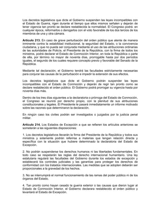Los decretos legislativos que dicte el Gobierno suspenden las leyes incompatibles con
el Estado de Guerra, rigen durante el tiempo que ellos mismos señalen y dejarán de
tener vigencia tan pronto se declare restablecida la normalidad. El Congreso podrá. en
cualquier época, reformarlos o derogarlos con el voto favorable de los dos tercios de los
miembros de una y otra cámara.
Artículo 213. En caso de grave perturbación del orden público que atente de manera
inminente contra la estabilidad institucional, la seguridad del Estado, o la convivencia
ciudadana, y que no pueda ser conjurada mediante el uso de las atribuciones ordinarias
de las autoridades de Policía, el Presidente de la República, con la firma de todos los
ministros, podrá declarar el Estado de Conmoción Interior, en toda la República o parte
de ella, por término no mayor de noventa días, prorrogable hasta por dos períodos
iguales, el segundo de los cuales requiere concepto previo y favorable del Senado de la
República.
Mediante tal declaración, el Gobierno tendrá las facultades estrictamente necesarias
para conjurar las causas de la perturbación e impedir la extensión de sus efectos.
Los decretos legislativos que dicte el Gobierno podrán suspender las leyes
incompatibles con el Estado de Conmoción y dejarán de regir tan pronto como se
declare restablecido el orden público. El Gobierno podrá prorrogar su vigencia hasta por
noventa días más.
Dentro de los tres días siguientes a la declaratoria o prórroga del Estado de Conmoción,
el Congreso se reunirá por derecho propio, con la plenitud de sus atribuciones
constitucionales y legales. El Presidente le pasará inmediatamente un informe motivado
sobre las razones que determinaron la declaración.
En ningún caso los civiles podrán ser investigados o juzgados por la justicia penal
militar.
Artículo 214. Los Estados de Excepción a que se refieren los artículos anteriores se
someterán a las siguientes disposiciones:
1. Los decretos legislativos llevarán la firma del Presidente de la República y todos sus
ministros y solamente podrán referirse a materias que tengan relación directa y
específica con la situación que hubiere determinado la declaratoria del Estado de
Excepción.
2. No podrán suspenderse los derechos humanos ni las libertades fundamentales. En
todo caso se respetarán las reglas del derecho internacional humanitario. Una ley
estatutaria regulará las facultades del Gobierno durante los estados de excepción y
establecerá los controles judiciales y las garantías para proteger los derechos de
conformidad con los tratados internacionales. Las medidas que se adopten deberán ser
proporcionales a la gravedad de los hechos.
3. No se interrumpirá el normal funcionamiento de las ramas del poder público ni de los
órganos del Estado.
4. Tan pronto como hayan cesado la guerra exterior o las causas que dieron lugar al
Estado de Conmoción Interior, el Gobierno declarara restablecido el orden público y
levantará el Estado de Excepción.
 